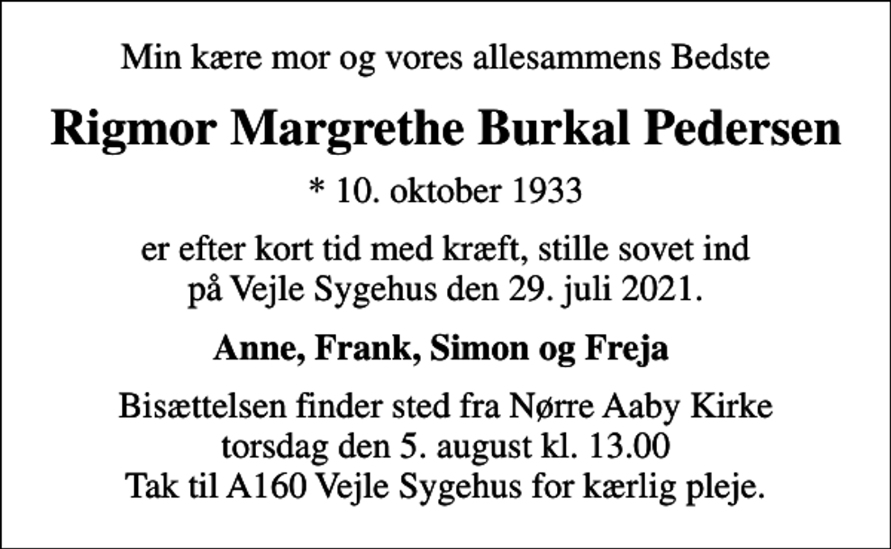 <p>Min kære mor og vores allesammens Bedste<br />Rigmor Margrethe Burkal Pedersen<br />* 10. oktober 1933<br />er efter kort tid med kræft, stille sovet ind på Vejle Sygehus den 29. juli 2021.<br />Anne, Frank, Simon og Freja<br />Bisættelsen finder sted fra Nørre Aaby Kirke torsdag den 5. august kl. 13.00 Tak til A160 Vejle Sygehus for kærlig pleje.</p>