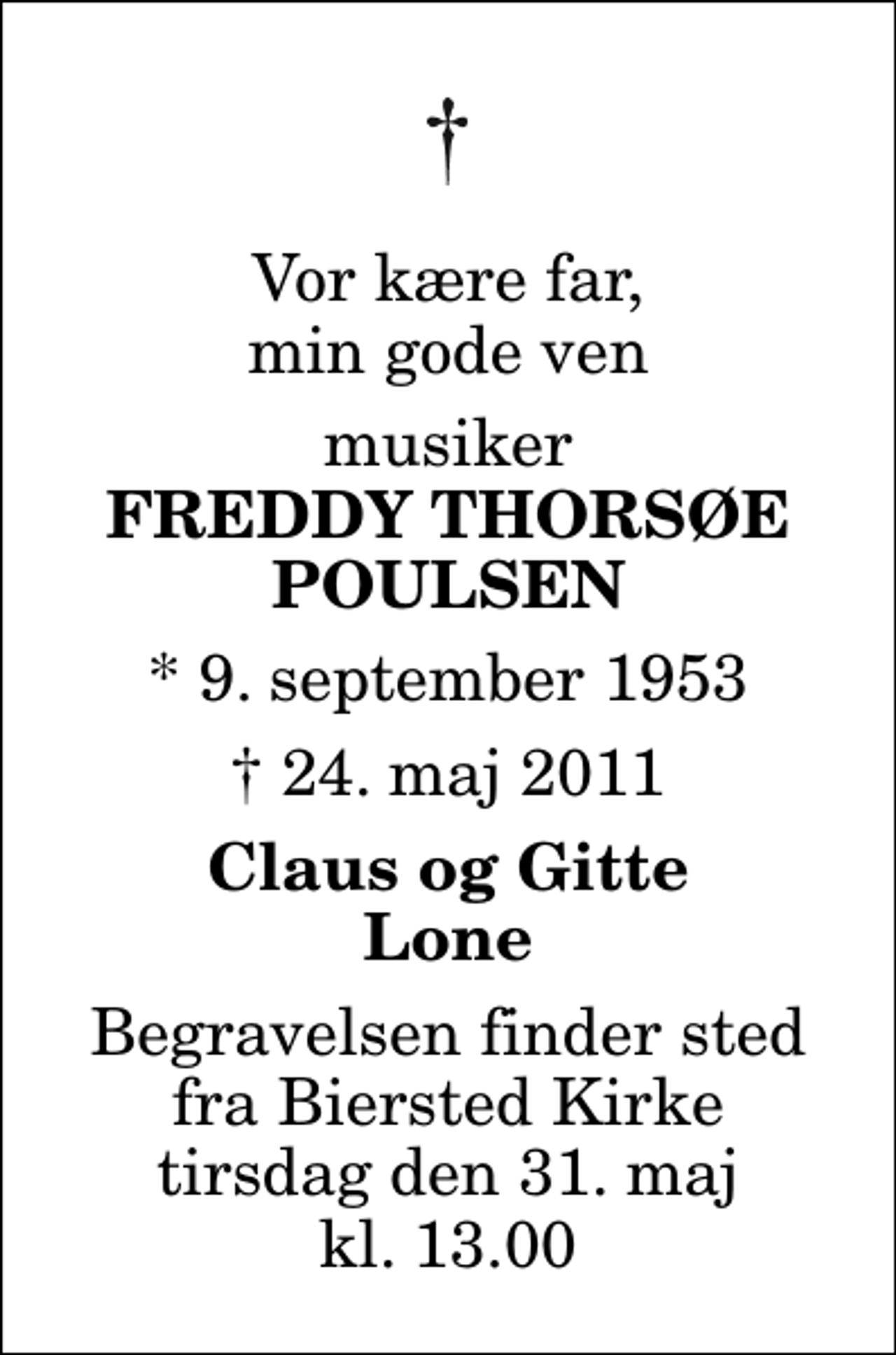 <p>Vor kære far, min gode ven<br />musiker<br />Freddy Thorsøe Poulsen<br />* 9. september 1953<br />✝ 24. maj 2011<br />Claus og Gitte Lone<br />Begravelsen finder sted fra Biersted Kirke tirsdag den 31. maj kl. 13.00</p>