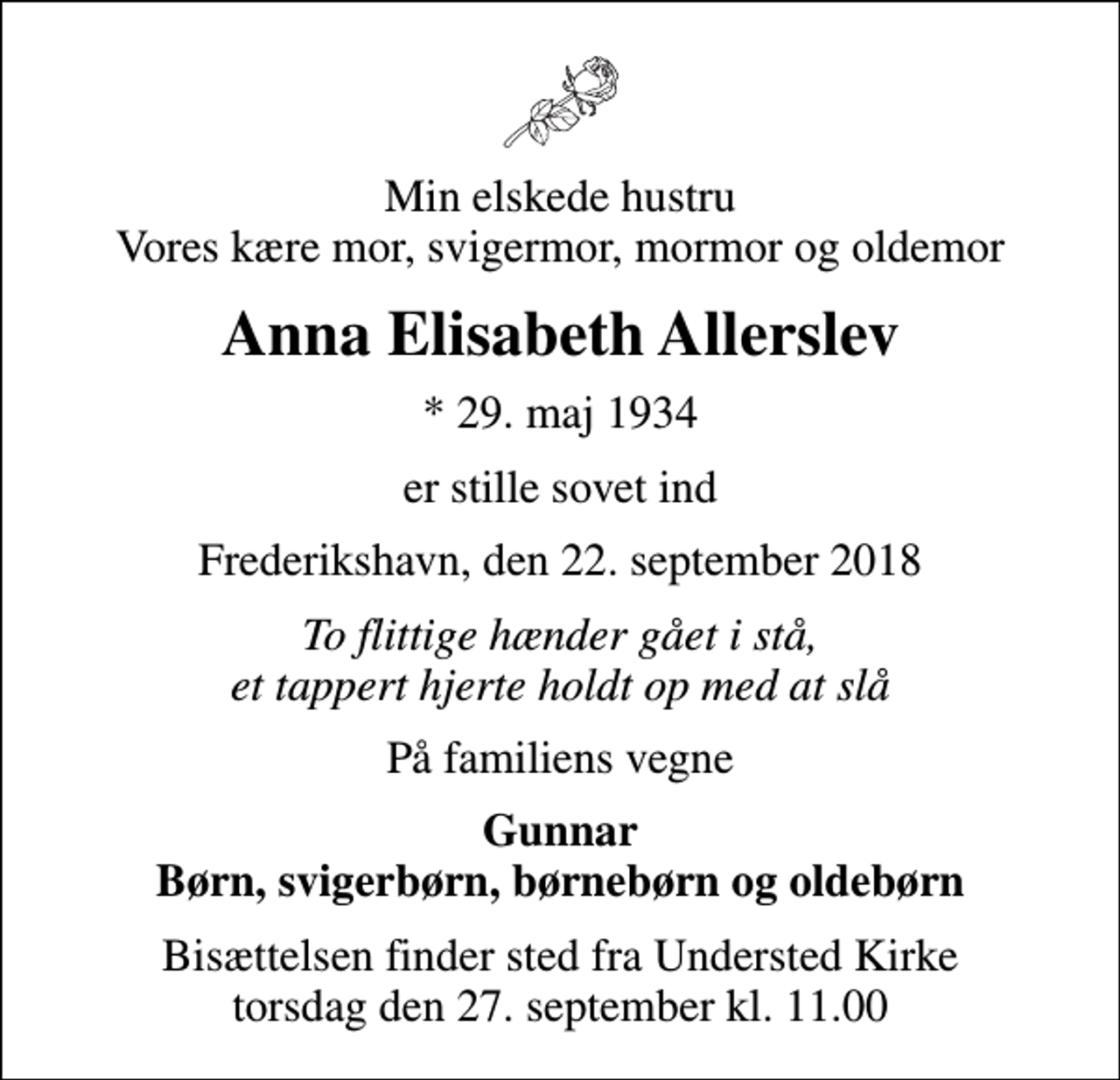 <p>Min elskede hustru Vores kære mor, svigermor, mormor og oldemor<br />Anna Elisabeth Allerslev<br />* 29. maj 1934<br />er stille sovet ind<br />Frederikshavn, den 22. september 2018<br />To flittige hænder gået i stå, et tappert hjerte holdt op med at slå<br />På familiens vegne<br />Gunnar Børn, svigerbørn, børnebørn og oldebørn<br />Bisættelsen finder sted fra Understed Kirke torsdag den 27. september kl. 11.00</p>