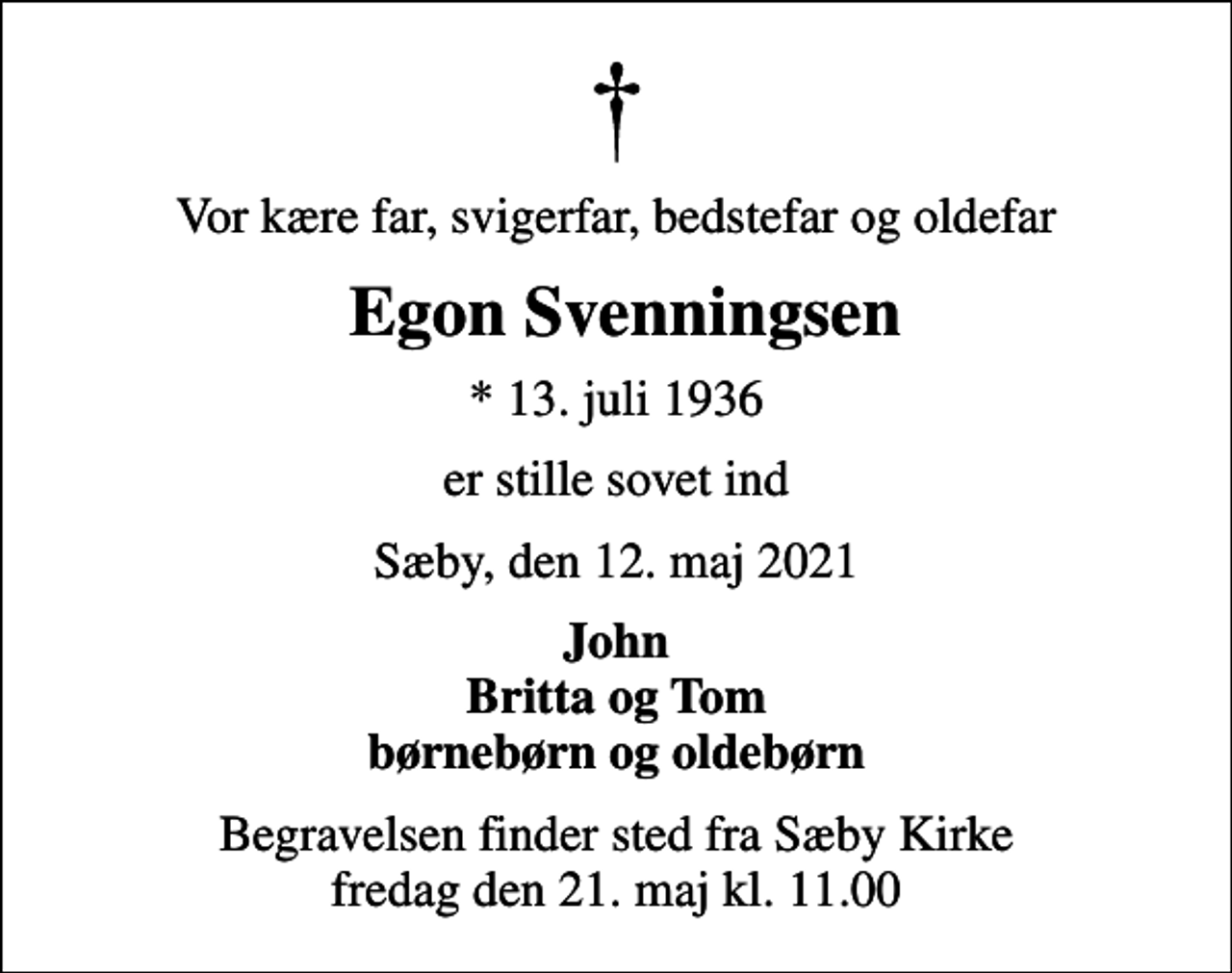 <p>Vor kære far, svigerfar, bedstefar og oldefar<br />Egon Svenningsen<br />* 13. juli 1936<br />er stille sovet ind<br />Sæby, den 12. maj 2021<br />John Britta og Tom børnebørn og oldebørn<br />Begravelsen finder sted fra Sæby Kirke fredag den 21. maj kl. 11.00</p>