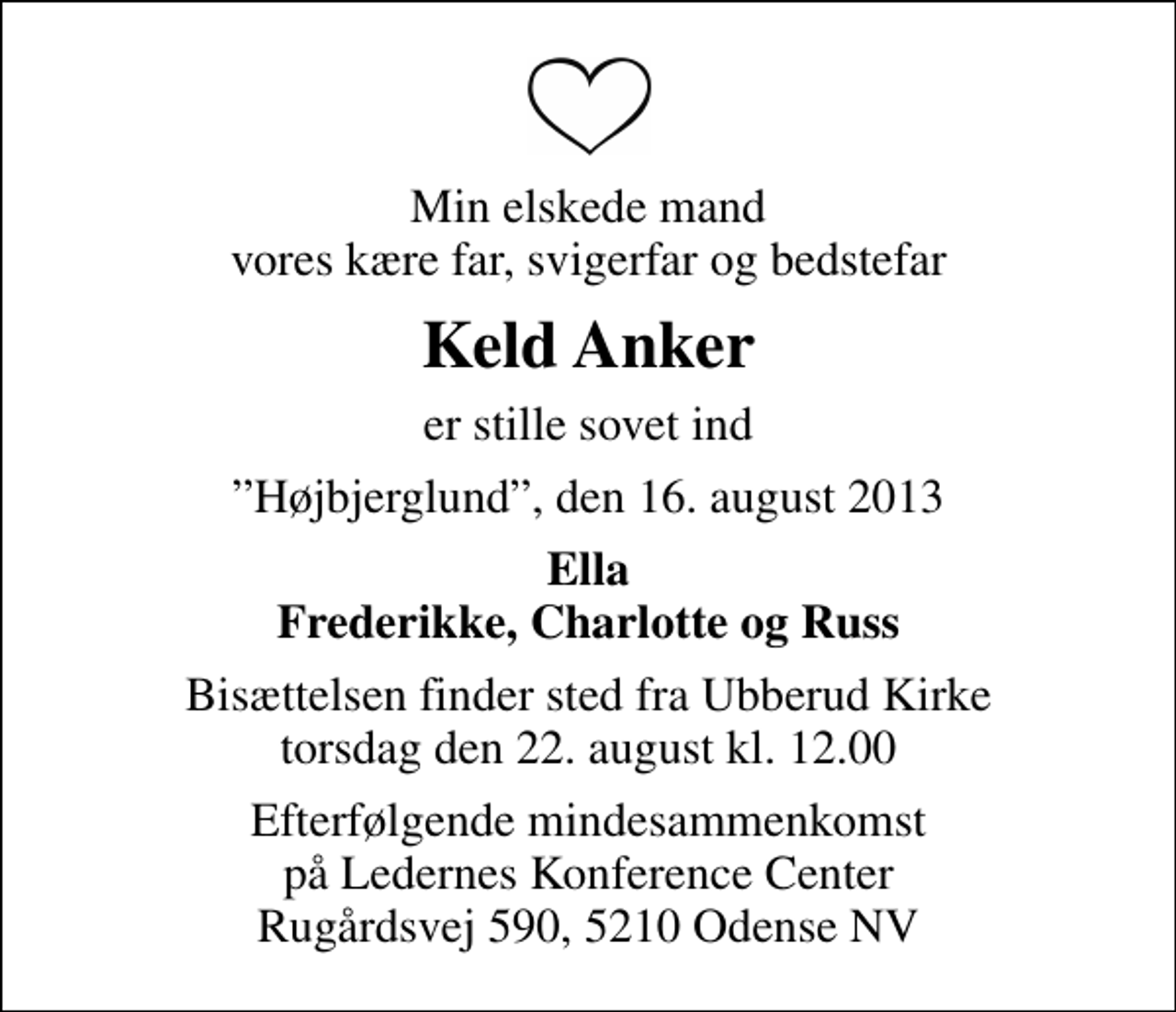 <p>Min elskede mand vores kære far, svigerfar og bedstefar<br />Keld Anker<br />er stille sovet ind<br />Højbjerglund, den 16. august 2013<br />Ella Frederikke, Charlotte og Russ<br />Bisættelsen finder sted fra Ubberud Kirke torsdag den 22. august kl. 12.00<br />Efterfølgende mindesammenkomst på Ledernes Konference Center Rugårdsvej 590, 5210 Odense NV</p>