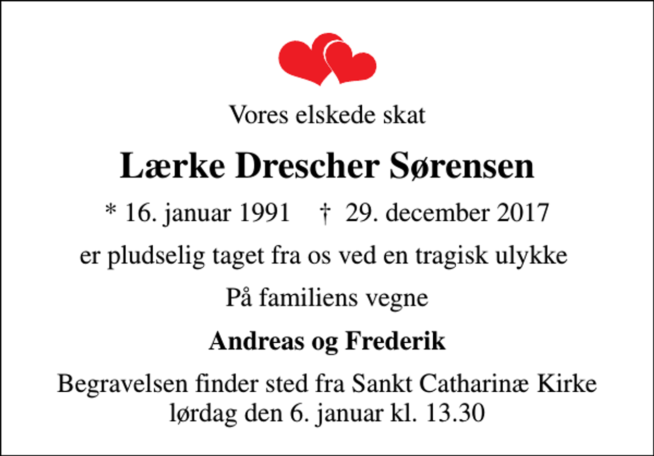 <p>Vores elskede skat<br />Lærke Drescher Sørensen<br />* 16. januar 1991 ✝ 29. december 2017<br />er pludselig taget fra os ved en tragisk ulykke<br />På familiens vegne<br />Andreas og Frederik<br />Begravelsen finder sted fra Sankt Catharinæ Kirke lørdag den 6. januar kl. 13.30</p>