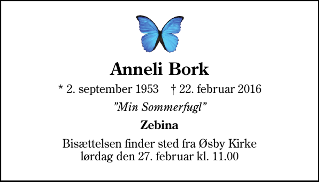 <p>Anneli Bork<br />* 2. september 1953 ✝ 22. februar 2016<br />Min Sommerfugl<br />Zebina<br />Bisættelsen finder sted fra Øsby Kirke lørdag den 27. februar kl. 11.00</p>