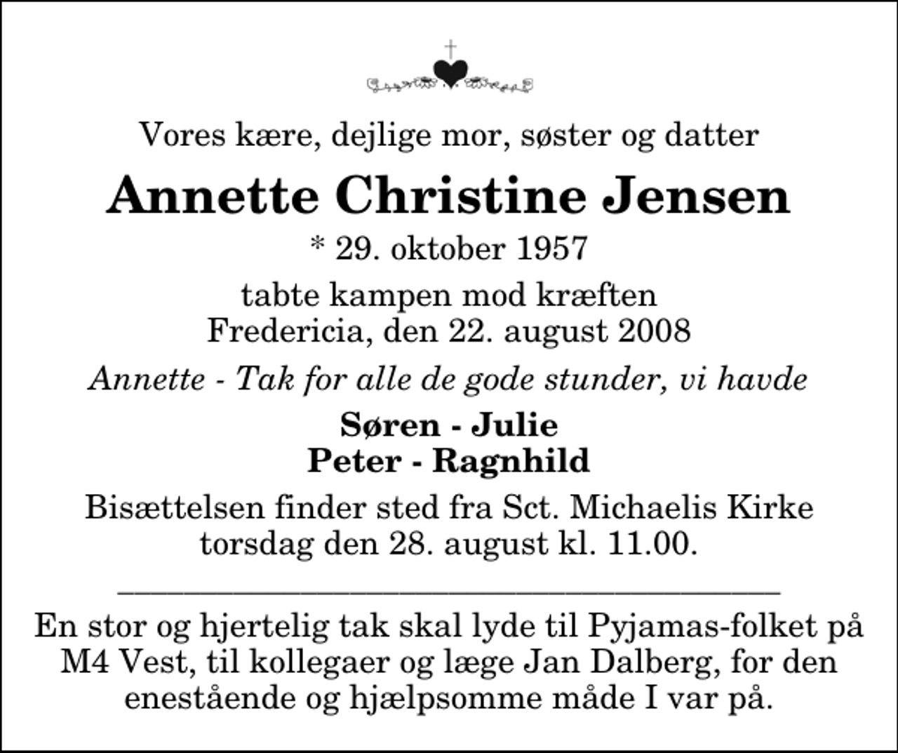 <p>Vores kære, dejlige mor, søster og datter<br />Annette Christine Jensen<br />* 29. oktober 1957<br />tabte kampen mod kræften Fredericia, den 22. august 2008<br />Annette - Tak for alle de gode stunder, vi havde<br />Søren - Julie Peter - Ragnhild<br />Bisættelsen finder sted fra Sankt Michaelis Kirke torsdag den 28. august kl. 11.00 ________________________________________<br />En stor og hjertelig tak skal lyde til Pyjamas-folket på M4 Vest, til kollegaer og læge Jan Dalberg, for den enestående og hjælpsomme måde I var på.</p>