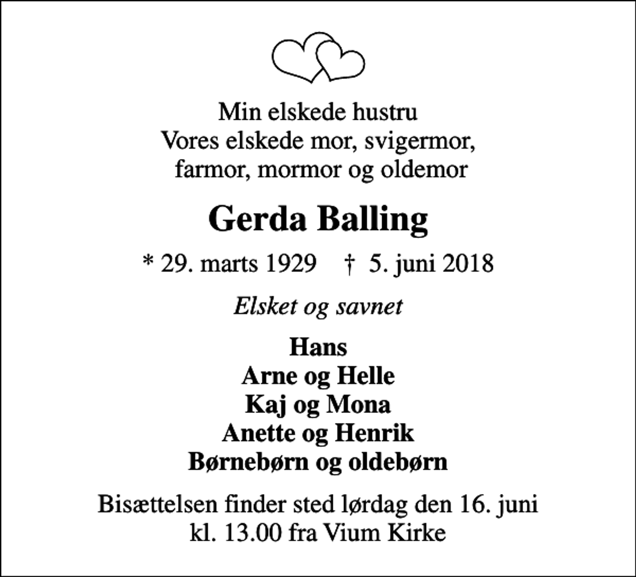 <p>Min elskede hustru Vores elskede mor, svigermor, farmor, mormor og oldemor<br />Gerda Balling<br />* 29. marts 1929 ✝ 5. juni 2018<br />Elsket og savnet<br />Hans Arne og Helle Kaj og Mona Anette og Henrik Børnebørn og oldebørn<br />Bisættelsen finder sted lørdag den 16. juni kl. 13.00 fra Vium Kirke</p>