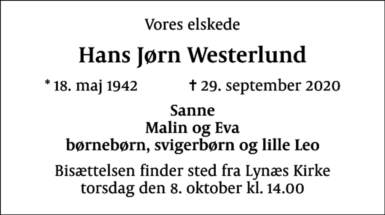 <p>Vores elskede<br />Hans Jørn Westerlund<br />* 18. maj 1942 ✝ 29. september 2020<br />Sanne Malin og Eva børnebørn, svigerbørn og lille Leo<br />Bisættelsen finder sted fra Lynæs Kirke torsdag den 8. oktober kl. 14.00</p>