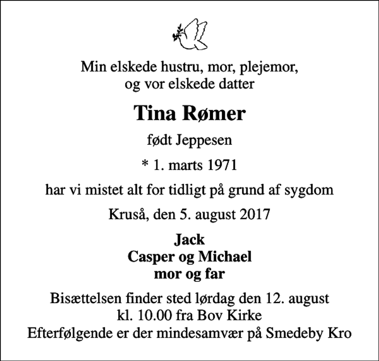 <p>Min elskede hustru, mor, plejemor, og vor elskede datter<br />Tina Rømer<br />født Jeppesen<br />* 1. marts 1971<br />har vi mistet alt for tidligt på grund af sygdom<br />Kruså, den 5. august 2017<br />Jack Casper og Michael mor og far<br />Bisættelsen finder sted lørdag den 12. august kl. 10.00 fra Bov Kirke Efterfølgende er der mindesamvær på Smedeby Kro</p>