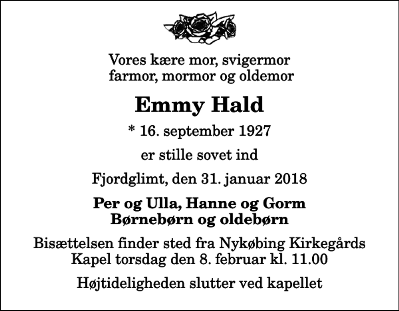 <p>Vores kære mor, svigermor farmor, mormor og oldemor<br />Emmy Hald<br />* 16. september 1927<br />er stille sovet ind<br />Fjordglimt, den 31. januar 2018<br />Per og Ulla, Hanne og Gorm Børnebørn og oldebørn<br />Bisættelsen finder sted fra Nykøbing Kirkegårds Kapel torsdag den 8. februar kl. 11.00 Højtideligheden slutter ved kapellet</p>