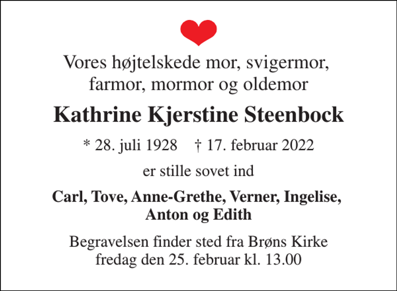 <p>Vores højtelskede mor, svigermor, farmor, mormor og oldemor<br />Kathrine Kjerstine Steenbock<br />* 28. juli 1928 † 17. februar 2022<br />er stille sovet ind<br />Carl, Tove, Anne-Grethe, Verner, Ingelise, Anton og Edith<br />Begravelsen finder sted fra Brøns Kirke fredag den 25. februar kl. 13.00</p>