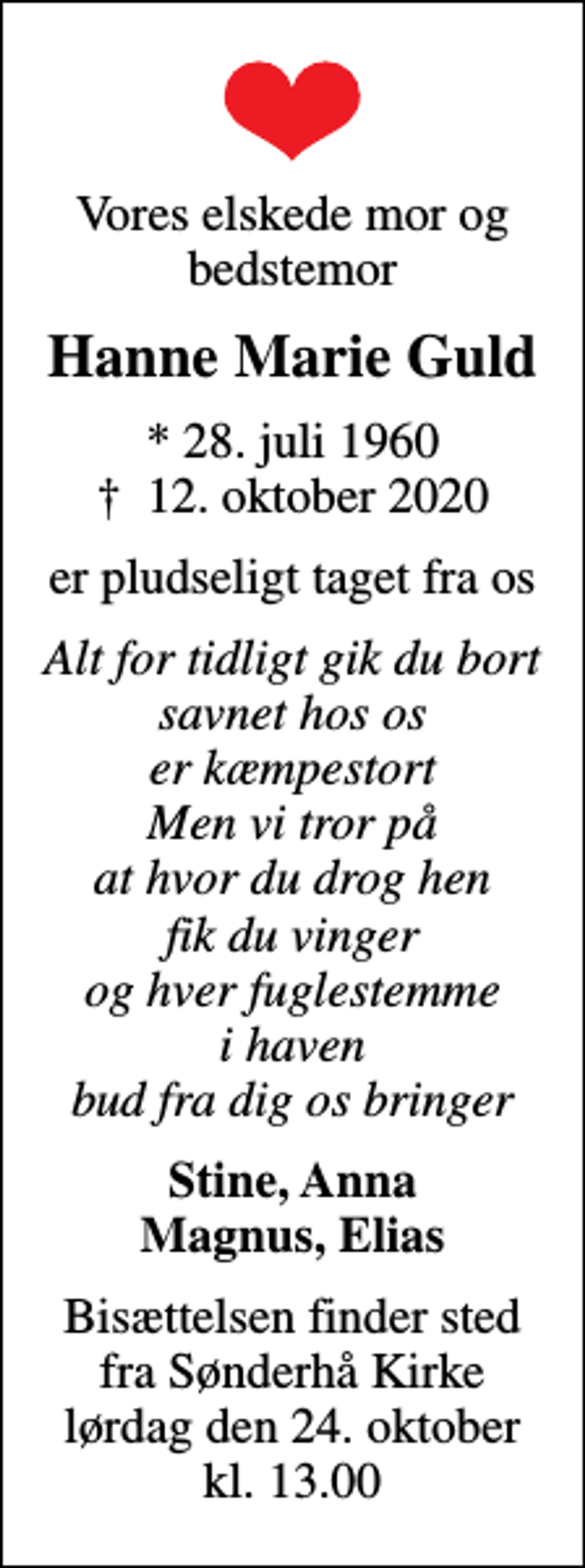 <p>Vores elskede mor og bedstemor<br />Hanne Marie Guld<br />* 28. juli 1960<br />✝ 12. oktober 2020<br />er pludseligt taget fra os<br />Alt for tidligt gik du bort savnet hos os er kæmpestort Men vi tror på at hvor du drog hen fik du vinger og hver fuglestemme i haven bud fra dig os bringer<br />Stine, Anna Magnus, Elias<br />Bisættelsen finder sted fra Sønderhå Kirke lørdag den 24. oktober kl. 13.00</p>
