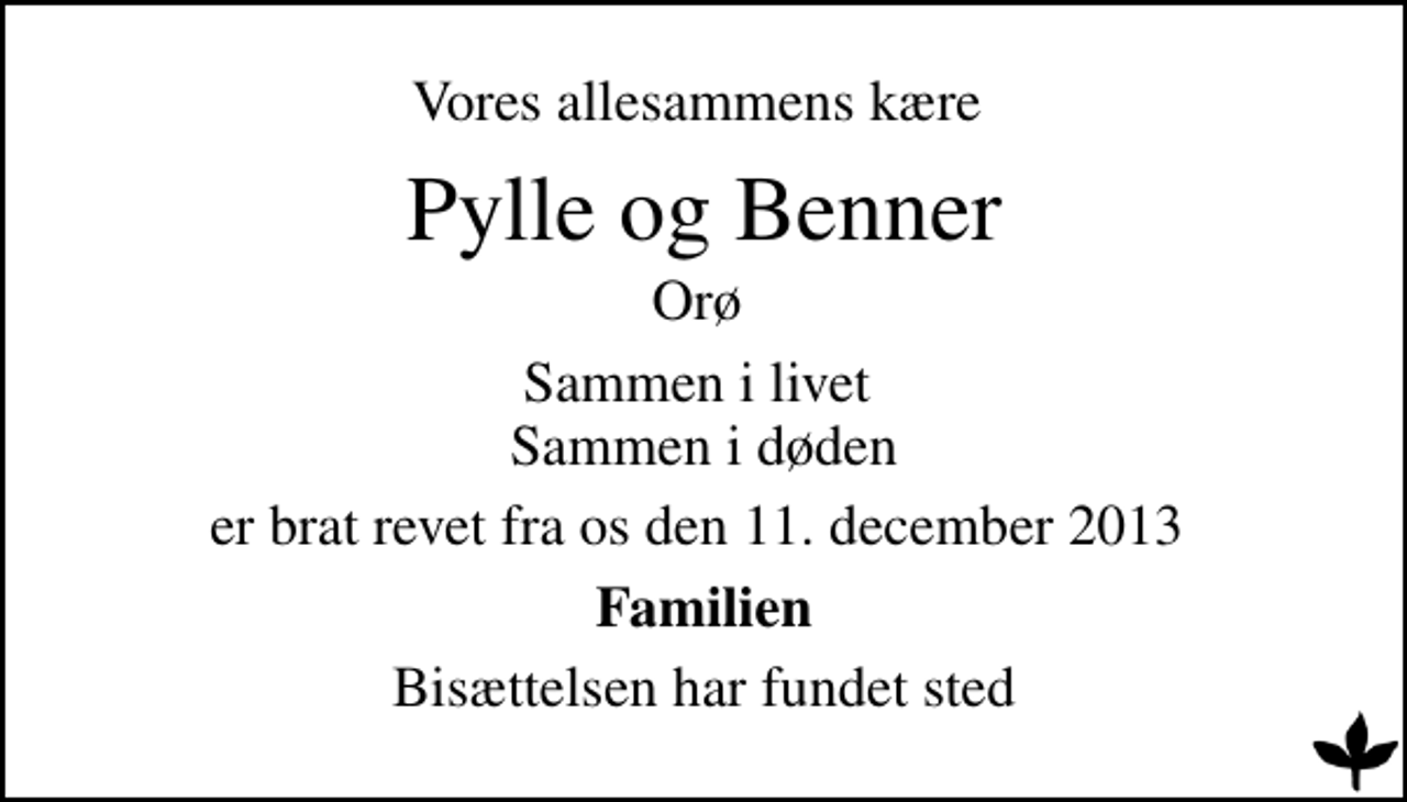 <p>Vores allesammens kære<br />Pylle og Benner<br />Orø<br />Sammen i livet Sammen i døden<br />er brat revet fra os den 11. december 2013<br />Familien<br />Bisættelsen har fundet sted</p>