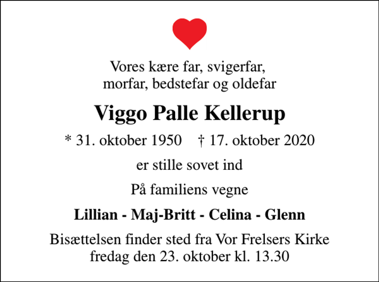 <p>Vores kære far, svigerfar, morfar, bedstefar og oldefar<br />Viggo Palle Kellerup<br />* 31. oktober 1950 ✝ 17. oktober 2020<br />er stille sovet ind<br />På familiens vegne<br />Lillian - Maj-Britt - Celina - Glenn<br />Bisættelsen finder sted fra Vor Frelsers Kirke fredag den 23. oktober kl. 13.30</p>