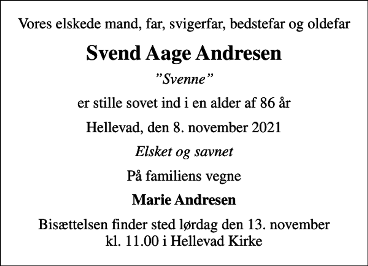 <p>Vores elskede mand, far, svigerfar, bedstefar og oldefar<br />Svend Aage Andresen<br />Svenne<br />er stille sovet ind i en alder af 86 år<br />Hellevad, den 8. november 2021<br />Elsket og savnet<br />På familiens vegne<br />Marie Andresen<br />Bisættelsen finder sted lørdag den 13. november kl. 11.00 i Hellevad Kirke</p>