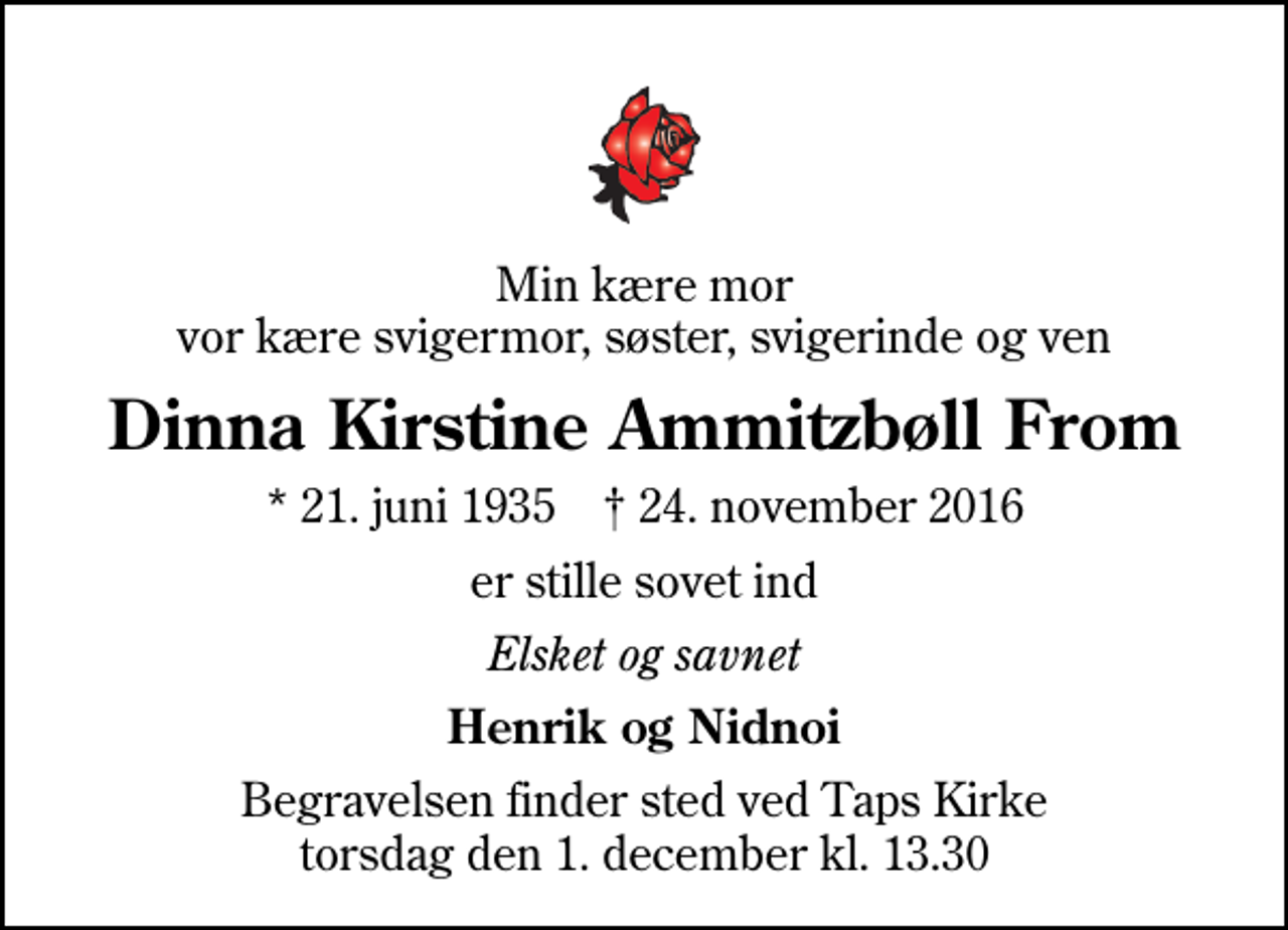<p>Min kære mor vor kære svigermor, søster, svigerinde og ven<br />Dinna Kirstine Ammitzbøll From<br />* 21. juni 1935 ✝ 24. november 2016<br />er stille sovet ind<br />Elsket og savnet<br />Henrik og Nidnoi<br />Begravelsen finder sted ved Taps Kirke torsdag den 1. december kl. 13.30</p>