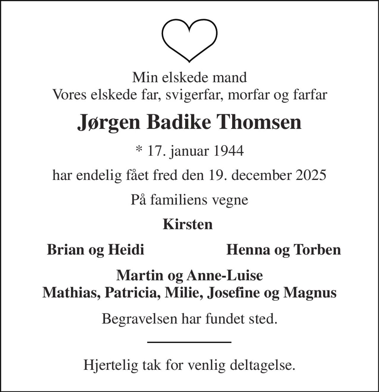 Min elskede mand Vores elskede far, svigerfar, morfar og farfar 
Jørgen Badike Thomsen 
* 17. januar 1944 
har endelig fået fred den 19. december 2025 
På familiens vegne 
Kirsten  
Brian og Heidi 
Henna og Torben 
Martin og Anne-Luise Mathias, Patricia, Milie, Josefine og Magnus 
Begravelsen har fundet sted. 
Hjertelig tak for venlig deltagelse.