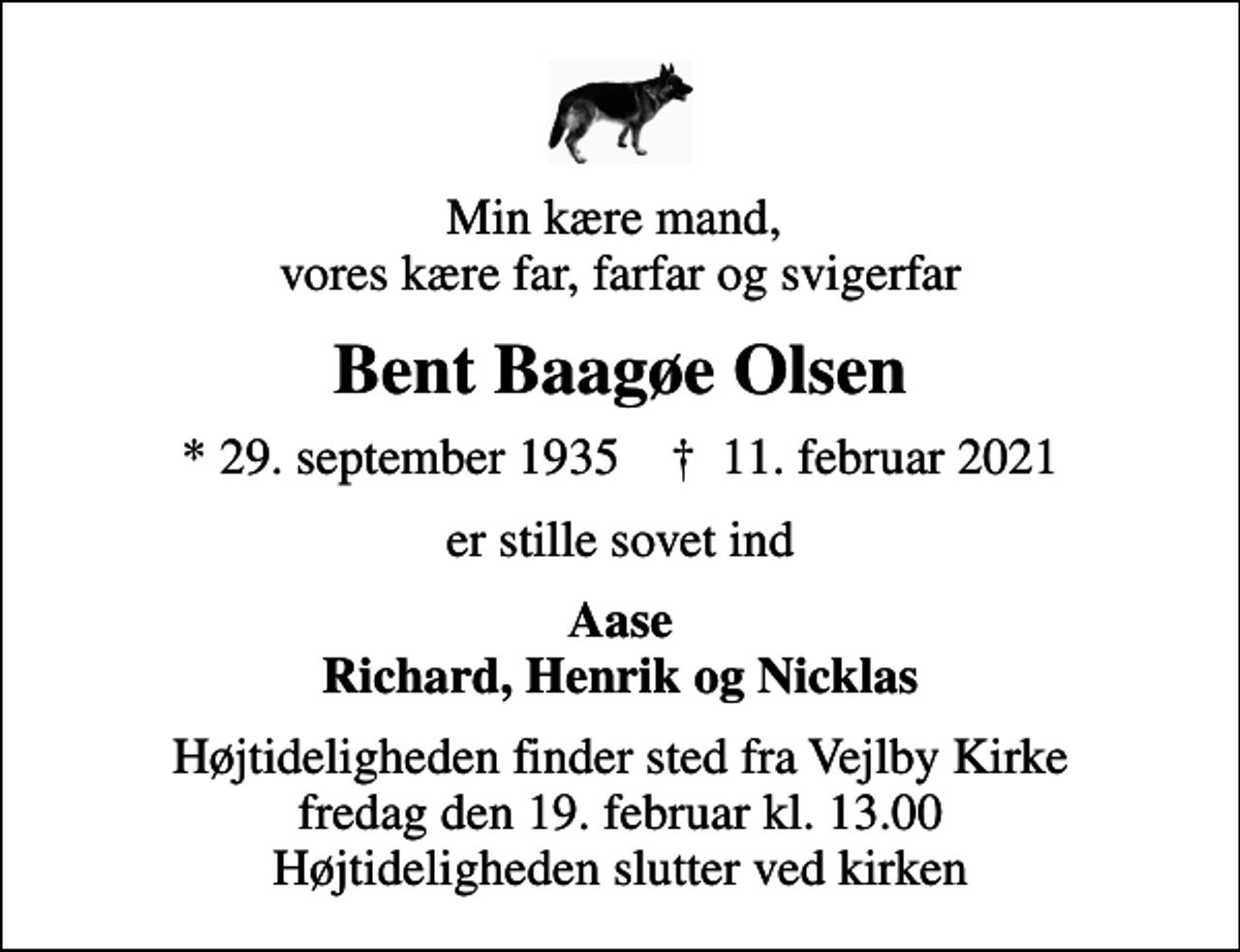 <p>Min kære mand, vores kære far, farfar og svigerfar<br />Bent Baagøe Olsen<br />* 29. september 1935 ✝ 11. februar 2021<br />er stille sovet ind<br />Aase Richard, Henrik og Nicklas<br />Højtideligheden finder sted fra Vejlby Kirke fredag den 19. februar kl. 13.00 Højtideligheden slutter ved kirken</p>