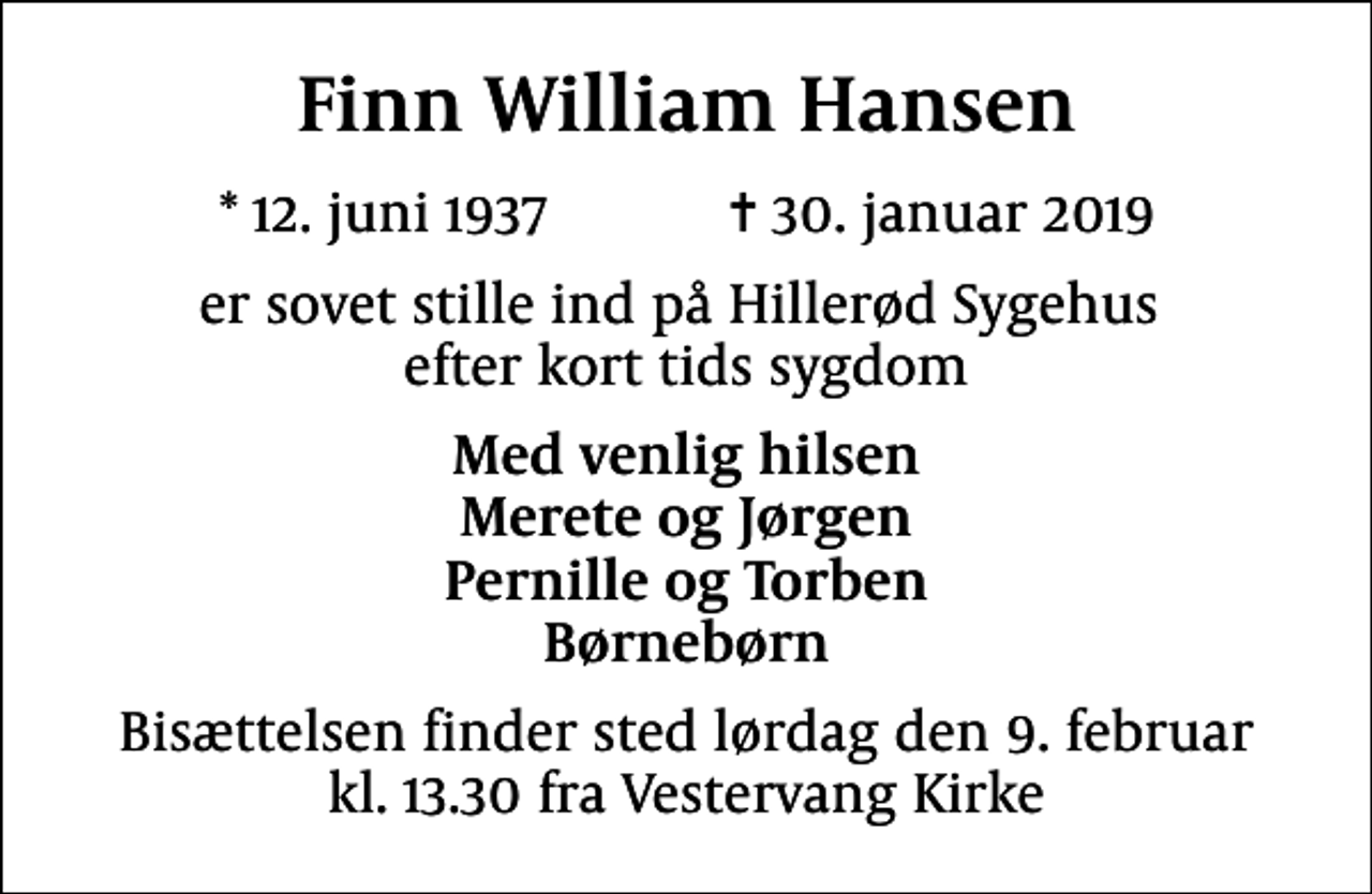 <p>Finn William Hansen<br />* 12. juni 1937 ✝ 30. januar 2019<br />er sovet stille ind på Hillerød Sygehus efter kort tids sygdom<br />Med venlig hilsen Merete og Jørgen Pernille og Torben Børnebørn<br />Bisættelsen finder sted lørdag den 9. februar kl. 13.30 fra Vestervang Kirke</p>