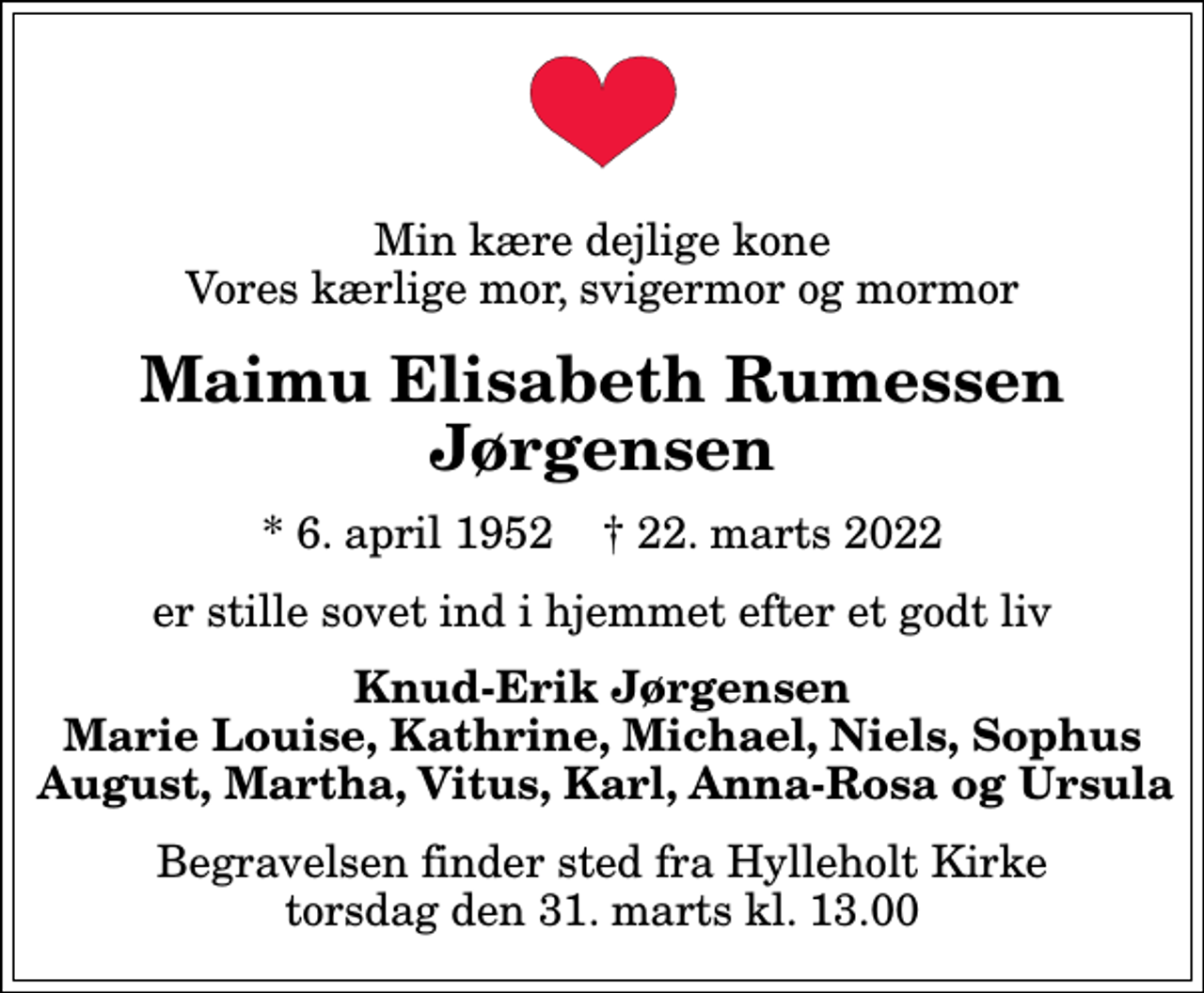 <p>Min kære dejlige kone Vores kærlige mor, svigermor og mormor<br />Maimu Elisabeth Rumessen Jørgensen<br />* 6. april 1952 ✝ 22. marts 2022<br />er stille sovet ind i hjemmet efter et godt liv<br />Knud-Erik Jørgensen Marie Louise, Kathrine, Michael, Niels, Sophus August, Martha, Vitus, Karl, Anna-Rosa og Ursula<br />Begravelsen finder sted fra Hylleholt Kirke torsdag den 31. marts kl. 13.00</p>