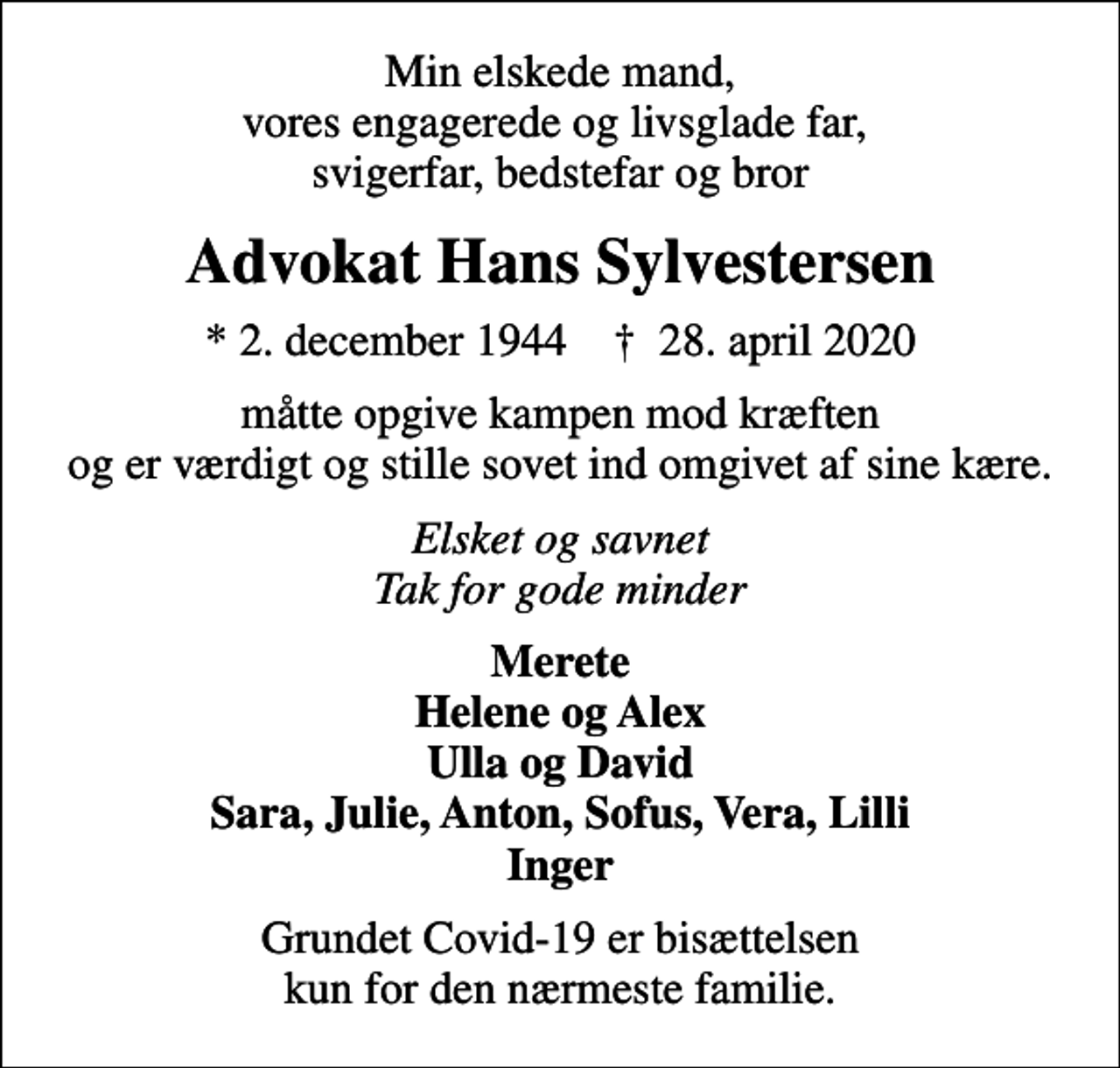 <p>Min elskede mand, vores engagerede og livsglade far, svigerfar, bedstefar og bror<br />Advokat Hans Sylvestersen<br />* 2. december 1944 ✝ 28. april 2020<br />måtte opgive kampen mod kræften og er værdigt og stille sovet ind omgivet af sine kære.<br />Elsket og savnet Tak for gode minder<br />Merete Helene og Alex Ulla og David Sara, Julie, Anton, Sofus, Vera, Lilli Inger<br />Grundet Covid-19 er bisættelsen kun for den nærmeste familie.</p>