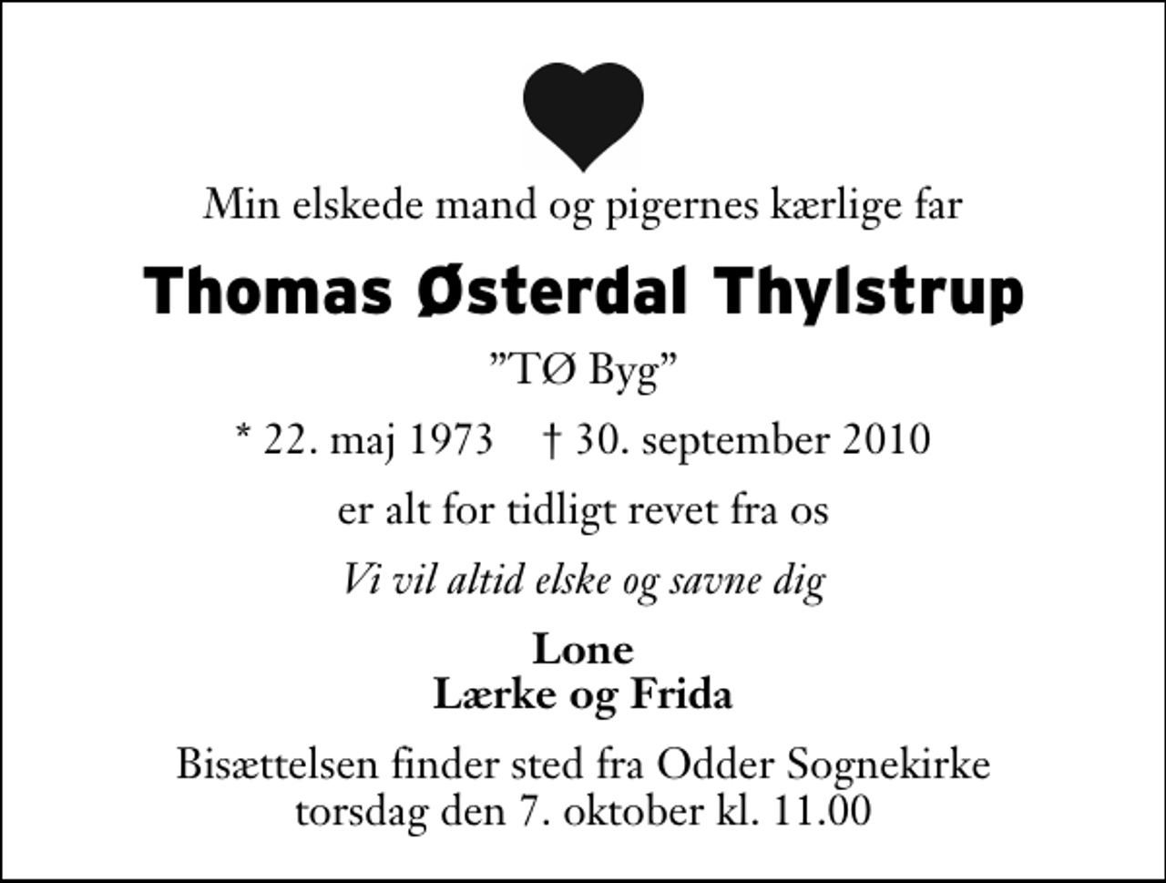 <p>Min elskede mand og pigernes kærlige far<br />Thomas Østerdal Thylstrup<br />TØ Byg<br />* 22. maj 1973 ✝ 30. september 2010<br />er alt for tidligt revet fra os<br />Vi vil altid elske og savne dig<br />Lone Lærke og Frida<br />Bisættelsen finder sted fra Odder Sognekirke torsdag den 7. oktober kl. 11.00</p>