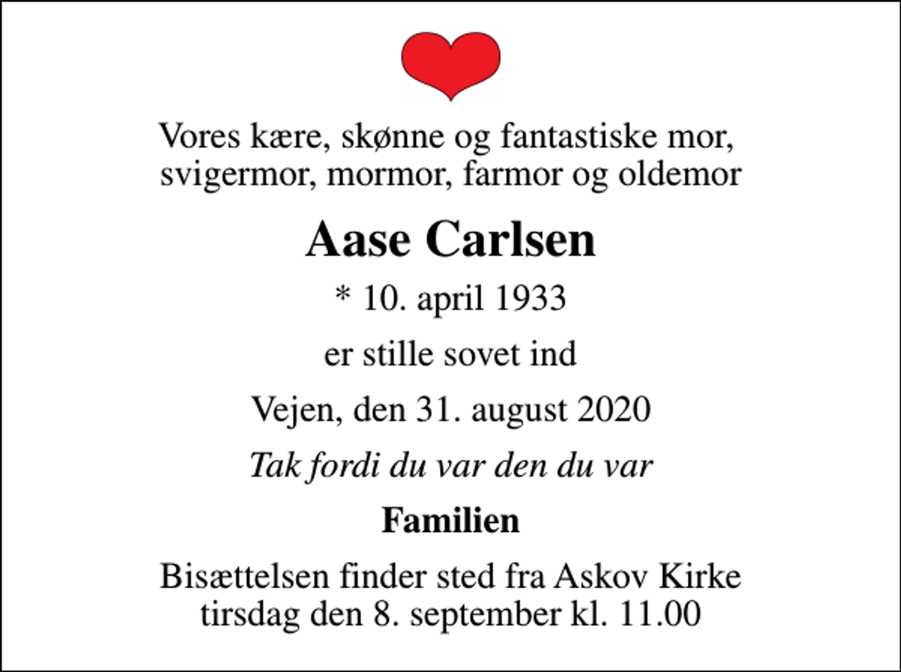 <p>Vores kære, skønne og fantastiske mor, svigermor, mormor, farmor og oldemor<br />Aase Carlsen<br />* 10. april 1933<br />er stille sovet ind<br />Vejen, den 31. august 2020<br />Tak fordi du var den du var<br />Familien<br />Bisættelsen finder sted fra Askov Kirke tirsdag den 8. september kl. 11.00</p>