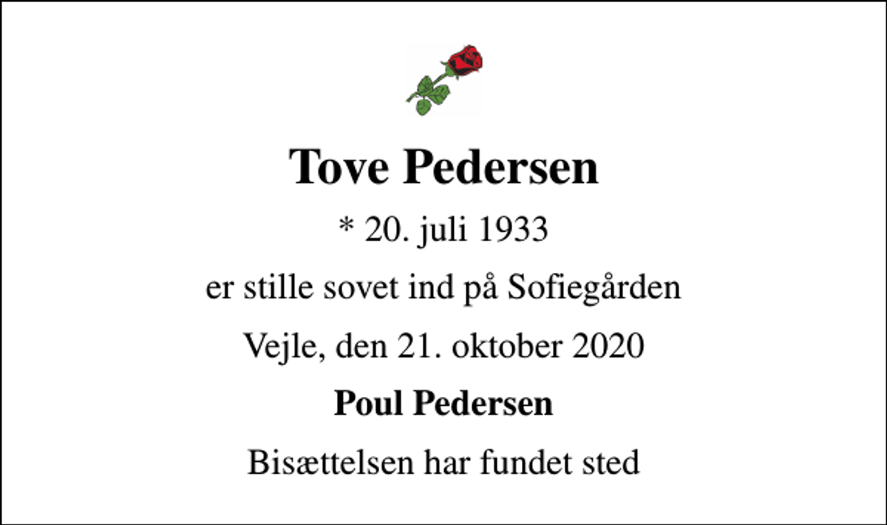 <p>Tove Pedersen<br />* 20. juli 1933<br />er stille sovet ind på Sofiegården<br />Vejle, den 21. oktober 2020<br />Poul Pedersen<br />Bisættelsen har fundet sted</p>