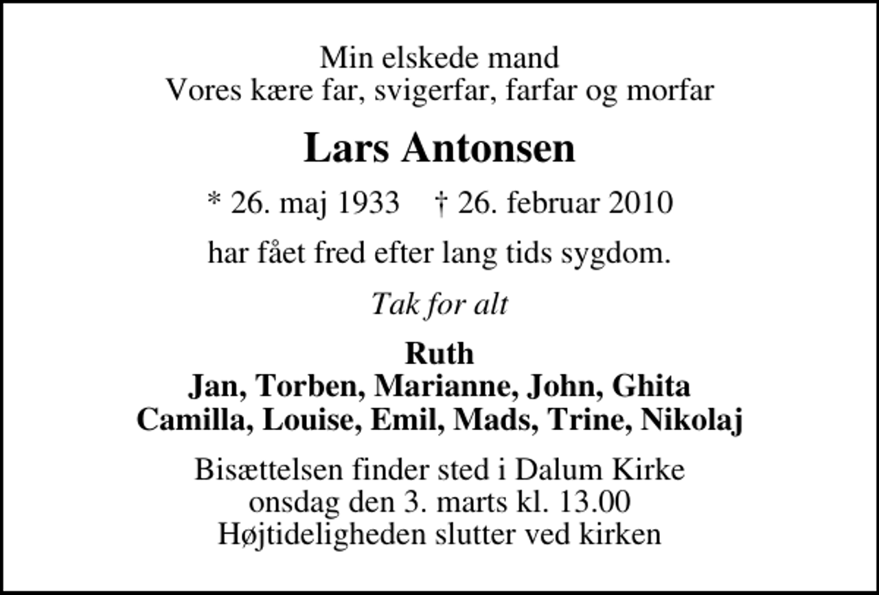 <p>Min elskede mand Vores kære far, svigerfar, farfar og morfar<br />Lars Antonsen<br />* 26. maj 1933 ✝ 26. februar 2010<br />har fået fred efter lang tids sygdom.<br />Tak for alt<br />Ruth Jan, Torben, Marianne, John, Ghita Camilla, Louise, Emil, Mads, Trine, Nikolaj<br />Bisættelsen finder sted i Dalum Kirke onsdag den 3. marts kl. 13.00 Højtideligheden slutter ved kirken</p>