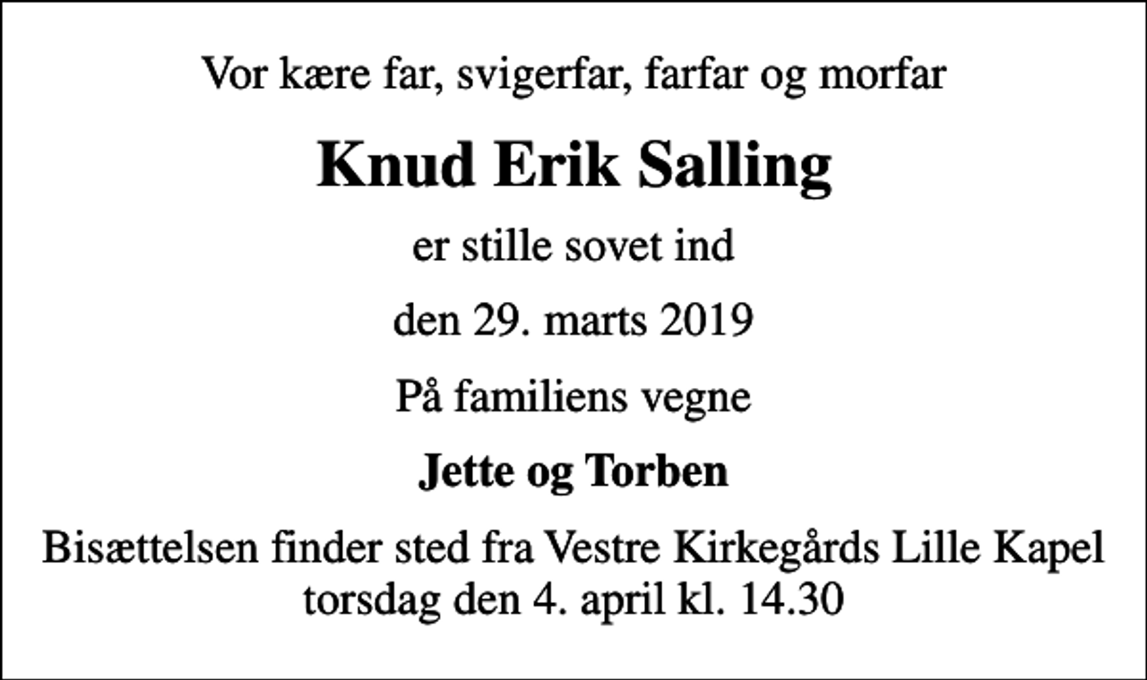 <p>Vor kære far, svigerfar, farfar og morfar<br />Knud Erik Salling<br />er stille sovet ind<br />den 29. marts 2019<br />På familiens vegne<br />Jette og Torben<br />Bisættelsen finder sted fra Vestre Kirkegårds Lille Kapel torsdag den 4. april kl. 14.30</p>
