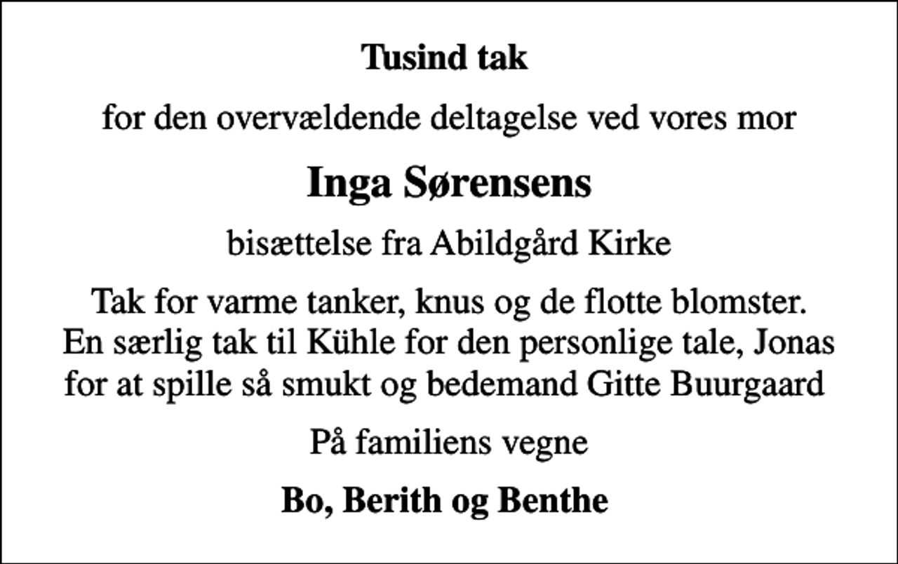 <p>Tusind tak<br />for den overvældende deltagelse ved vores mor<br />Inga Sørensens<br />bisættelse fra Abildgård Kirke<br />Tak for varme tanker, knus og de flotte blomster. En særlig tak til Kühle for den personlige tale, Jonas for at spille så smukt og bedemand Gitte Buurgaard<br />På familiens vegne<br />Bo, Berith og Benthe</p>