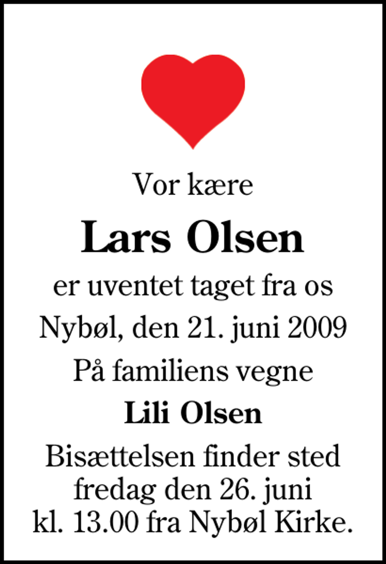<p>Vor kære<br />Lars Olsen<br />er uventet taget fra os<br />Nybøl, den 21. juni 2009<br />På familiens vegne<br />Lili Olsen<br />Bisættelsen finder sted fredag den 26. juni kl. 13.00 fra Nybøl Kirke</p>