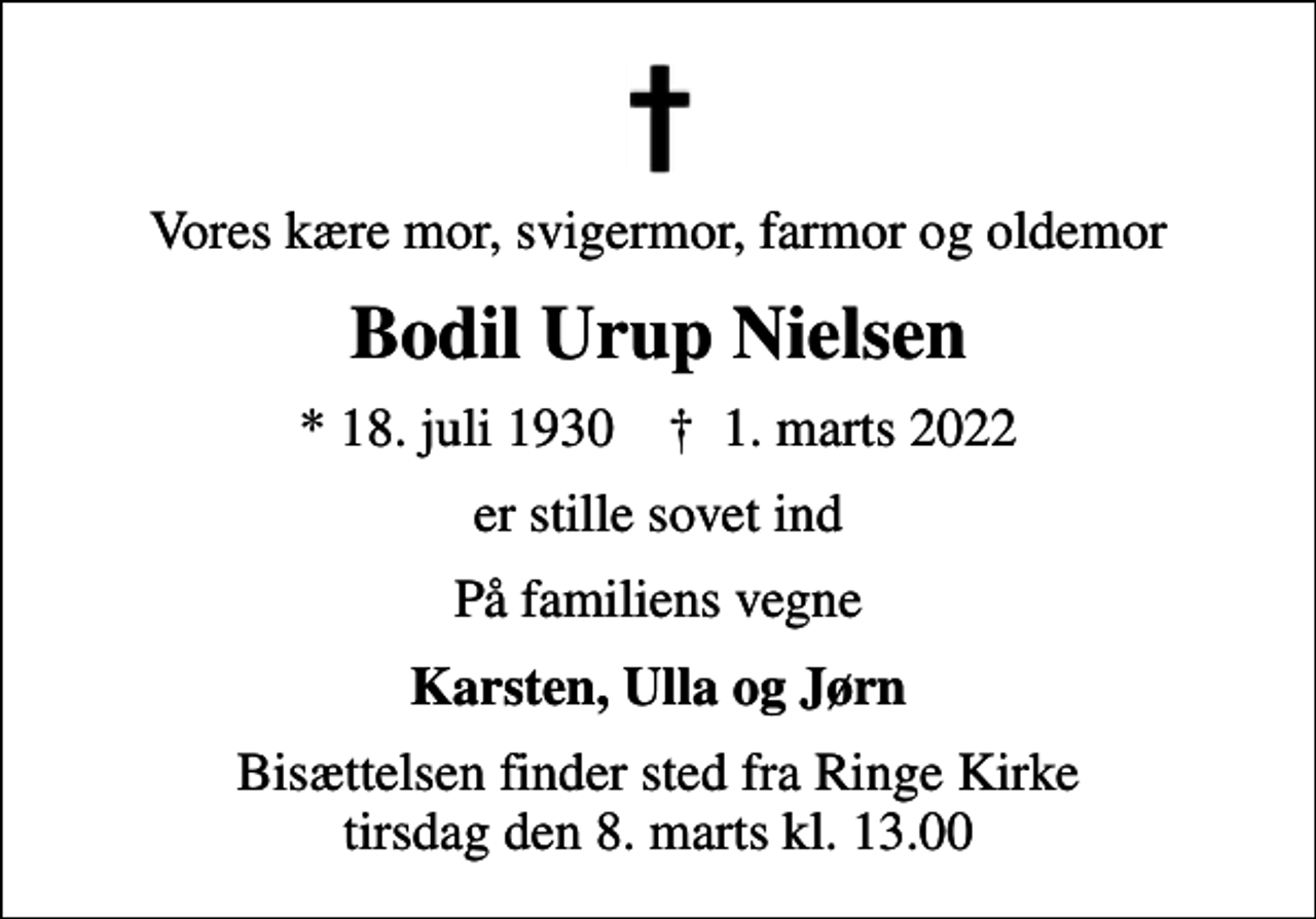 <p>Vores kære mor, svigermor, farmor og oldemor<br />Bodil Urup Nielsen<br />* 18. juli 1930 ✝ 1. marts 2022<br />er stille sovet ind<br />På familiens vegne<br />Karsten, Ulla og Jørn<br />Bisættelsen finder sted fra Ringe Kirke tirsdag den 8. marts kl. 13.00</p>