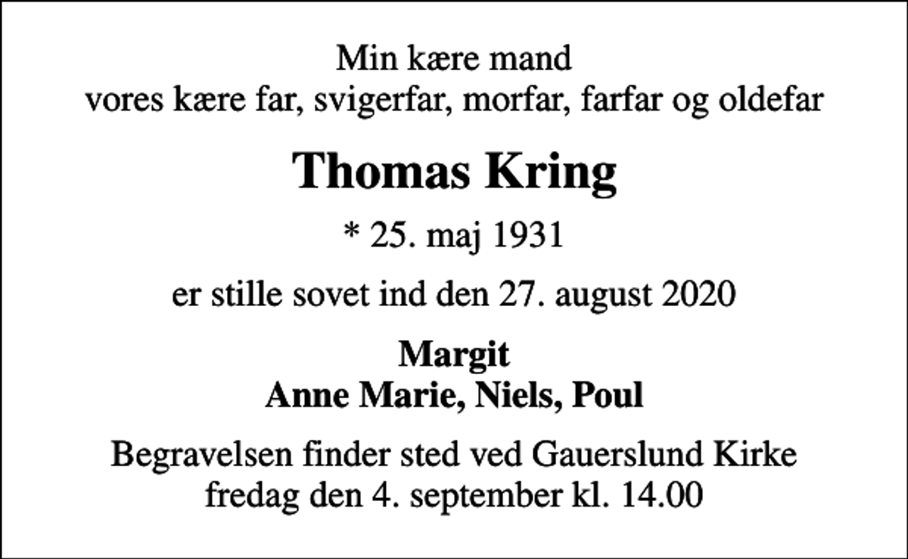 <p>Min kære mand vores kære far, svigerfar, morfar, farfar og oldefar<br />Thomas Kring<br />* 25. maj 1931<br />er stille sovet ind den 27. august 2020<br />Margit Anne Marie, Niels, Poul<br />Begravelsen finder sted ved Gauerslund Kirke fredag den 4. september kl. 14.00</p>