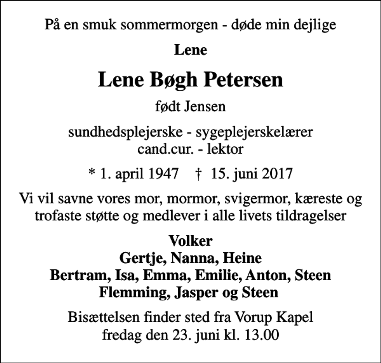 <p>På en smuk sommermorgen - døde min dejlige<br />Lene<br />Lene Bøgh Petersen<br />født Jensen<br />sundhedsplejerske - sygeplejerskelærer cand.cur. - lektor<br />* 1. april 1947 ✝ 15. juni 2017<br />Vi vil savne vores mor, mormor, svigermor, kæreste og trofaste støtte og medlever i alle livets tildragelser<br />Volker Gertje, Nanna, Heine Bertram, Isa, Emma, Emilie, Anton, Steen Flemming, Jasper og Steen<br />Bisættelsen finder sted fra Vorup Kapel fredag den 23. juni kl. 13.00</p>