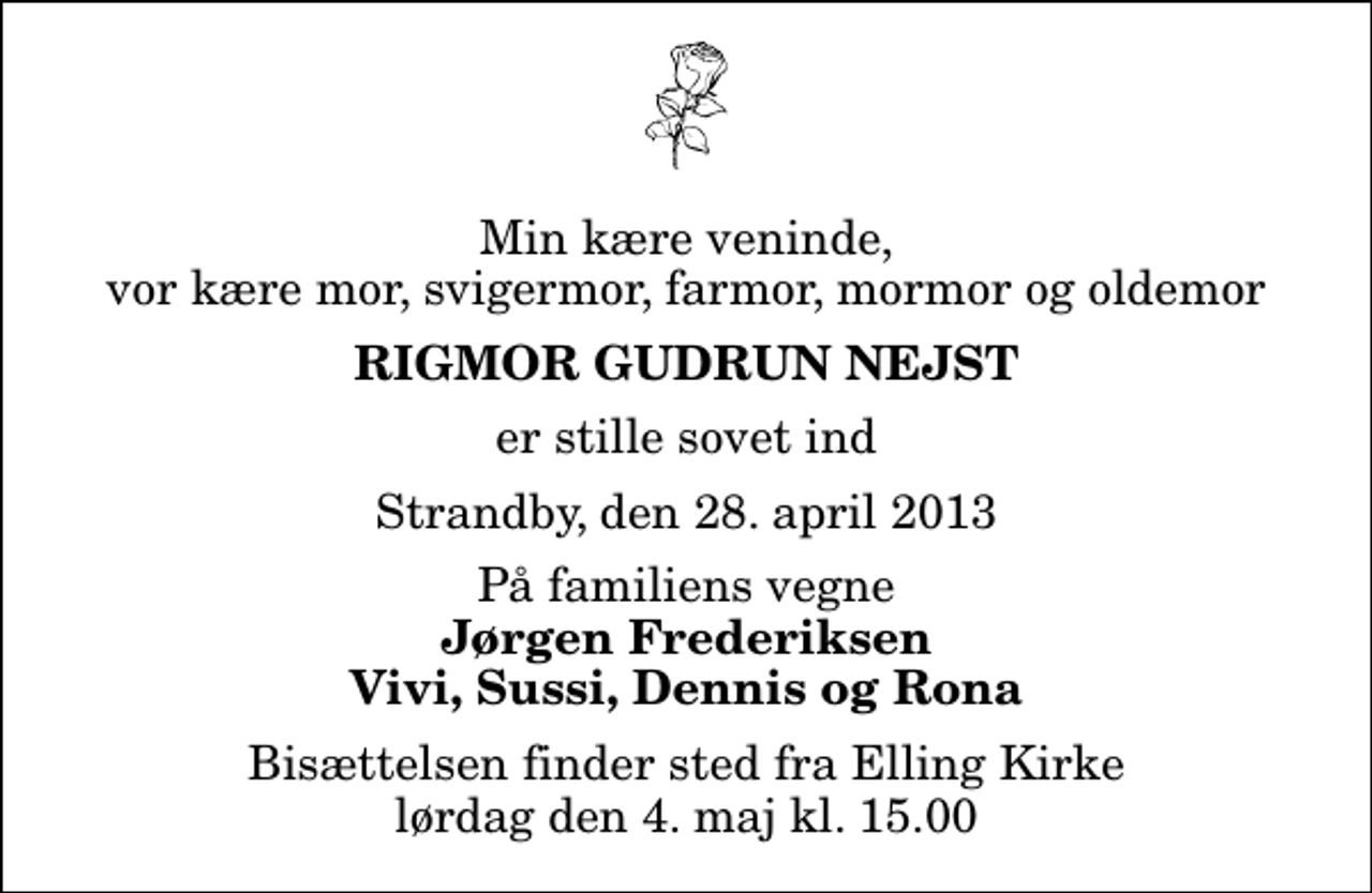 <p>Min kære veninde, vor kære mor, svigermor, farmor, mormor og oldemor<br />Rigmor Gudrun Nejst<br />er stille sovet ind<br />Strandby, den 28. april 2013<br />På familiens vegne<br />Jørgen Frederiksen Vivi, Sussi, Dennis og Rona<br />Bisættelsen finder sted fra Elling Kirke lørdag den 4. maj kl. 15.00</p>