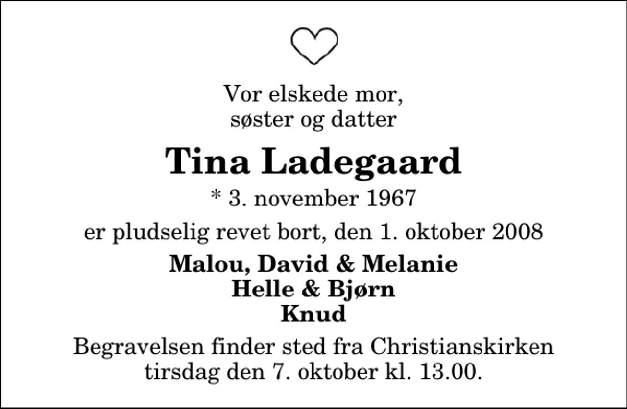 <p>Vor elskede mor, søster og datter<br />Tina Ladegaard<br />* 3. november 1967<br />er pludselig revet bort, den 1. oktober 2008<br />Malou, David &amp; Melanie Helle &amp; Bjørn Knud<br />Begravelsen finder sted fra Christianskirken tirsdag den 7. oktober kl. 13.00</p>