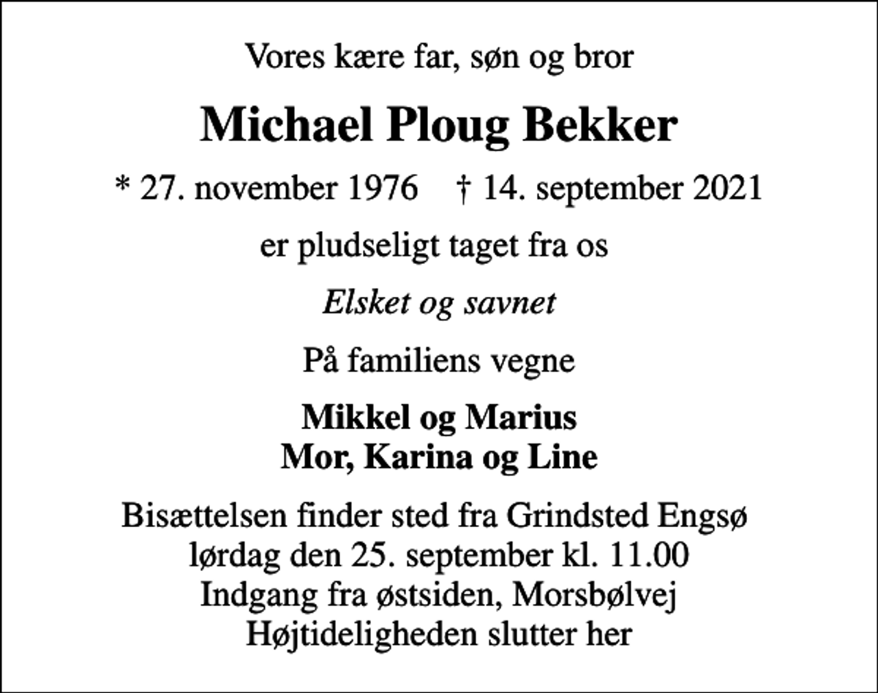 <p>Vores kære far, søn og bror<br />Michael Ploug Bekker<br />* 27. november 1976 ✝ 14. september 2021<br />er pludseligt taget fra os<br />Elsket og savnet<br />På familiens vegne<br />Mikkel og Marius Mor, Karina og Line<br />Bisættelsen finder sted fra Grindsted Engsø lørdag den 25. september kl. 11.00 Indgang fra østsiden, Morsbølvej Højtideligheden slutter her</p>