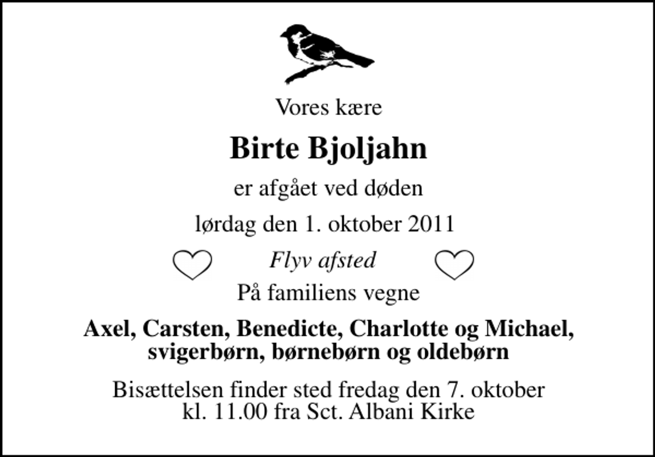 <p>Vores kære<br />Birte Bjoljahn<br />er afgået ved døden<br />lørdag den 1. oktober 2011<br />Flyv afsted<br />På familiens vegne<br />Axel, Carsten, Benedicte, Charlotte og Michael, svigerbørn, børnebørn og oldebørn<br />Bisættelsen finder sted fredag den 7. oktober kl. 11.00 fra Sct. Albani Kirke</p>