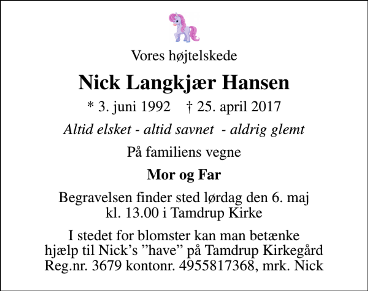 <p>Vores højtelskede<br />Nick Langkjær Hansen<br />* 3. juni 1992 ✝ 25. april 2017<br />Altid elsket - altid savnet - aldrig glemt<br />På familiens vegne<br />Mor og Far<br />Begravelsen finder sted lørdag den 6. maj kl. 13.00 i Tamdrup Kirke<br />I stedet for blomster kan man betænke hjælp til Nicks have på Tamdrup Kirkegård Reg.nr. 3679 kontonr. 4955817368, mrk. Nick</p>