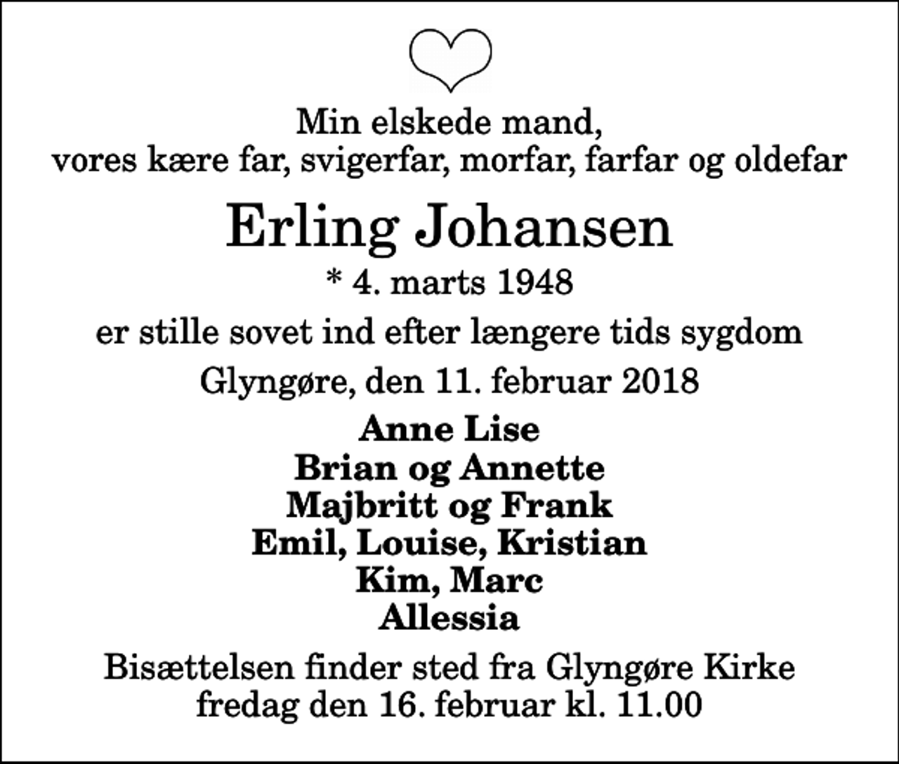 <p>Min elskede mand, vores kære far, svigerfar, morfar, farfar og oldefar<br />Erling Johansen<br />* 4. marts 1948<br />er stille sovet ind efter længere tids sygdom<br />Glyngøre, den 11. februar 2018<br />Anne Lise Brian og Annette Majbritt og Frank Emil, Louise, Kristian Kim, Marc Allessia<br />Bisættelsen finder sted fra Glyngøre Kirke fredag den 16. februar kl. 11.00</p>