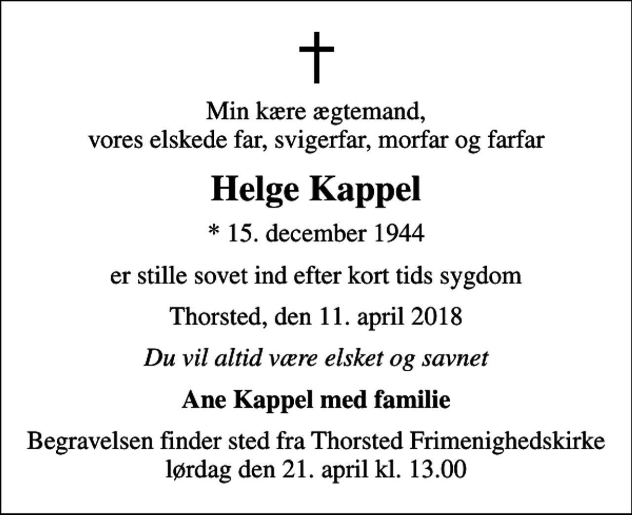 <p>Min kære ægtemand, vores elskede far, svigerfar, morfar og farfar<br />Helge Kappel<br />* 15. december 1944<br />er stille sovet ind efter kort tids sygdom<br />Thorsted, den 11. april 2018<br />Du vil altid være elsket og savnet<br />Ane Kappel med familie<br />Begravelsen finder sted fra Thorsted Frimenighedskirke lørdag den 21. april kl. 13.00</p>