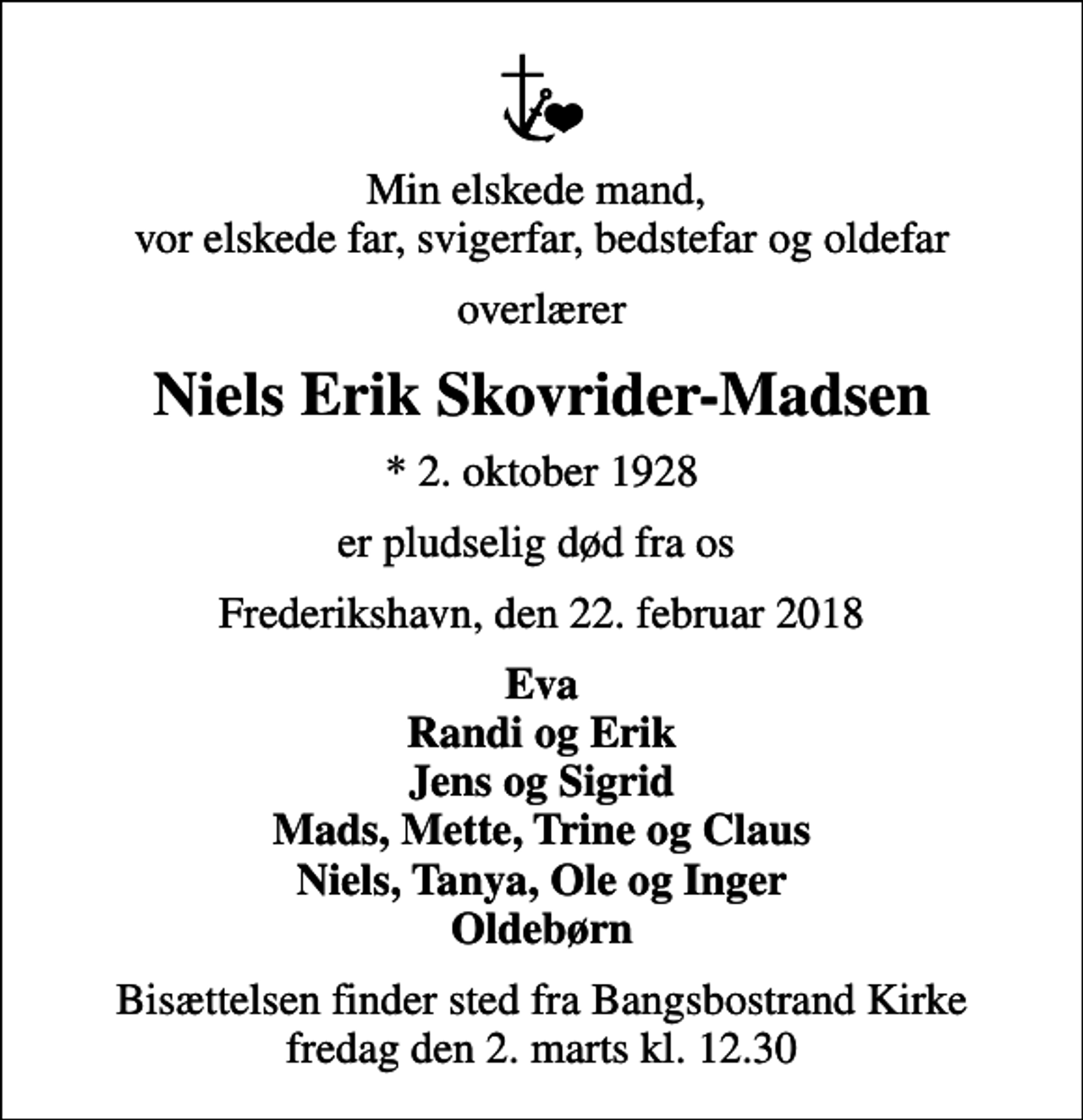 <p>Min elskede mand, vor elskede far, svigerfar, bedstefar og oldefar<br />overlærer<br />Niels Erik Skovrider-Madsen<br />* 2. oktober 1928<br />er pludselig død fra os<br />Frederikshavn, den 22. februar 2018<br />Eva Randi og Erik Jens og Sigrid Mads, Mette, Trine og Claus Niels, Tanya, Ole og Inger Oldebørn<br />Bisættelsen finder sted fra Bangsbostrand Kirke fredag den 2. marts kl. 12.30</p>
