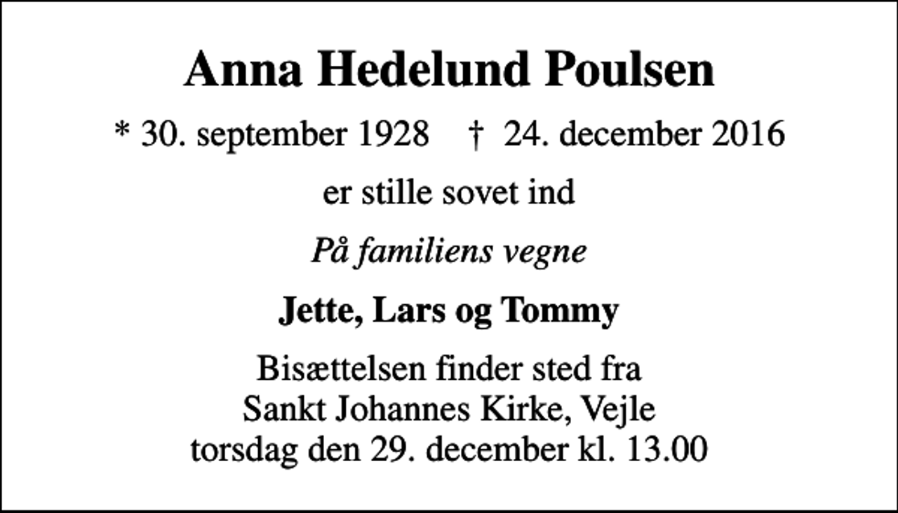 <p>Anna Hedelund Poulsen<br />* 30. september 1928 ✝ 24. december 2016<br />er stille sovet ind<br />På familiens vegne<br />Jette, Lars og Tommy<br />Bisættelsen finder sted fra Sankt Johannes Kirke, Vejle torsdag den 29. december kl. 13.00</p>