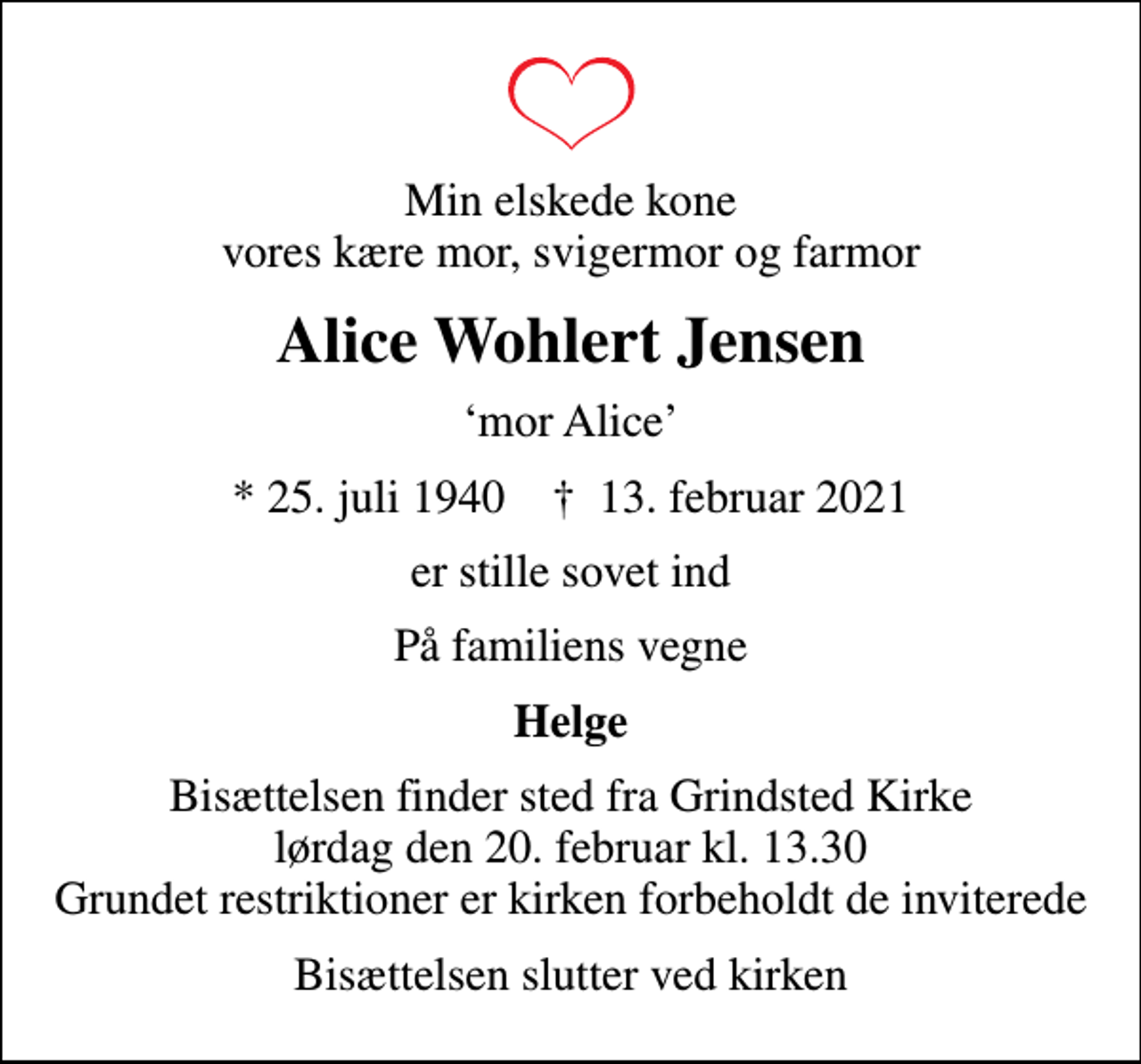 <p>Min elskede kone vores kære mor, svigermor og farmor<br />Alice Wohlert Jensen<br />mor Alice<br />* 25. juli 1940 ✝ 13. februar 2021<br />er stille sovet ind<br />På familiens vegne<br />Helge<br />Bisættelsen finder sted fra Grindsted Kirke lørdag den 20. februar kl. 13.30 Grundet restriktioner er kirken forbeholdt de inviterede<br />Bisættelsen slutter ved kirken</p>