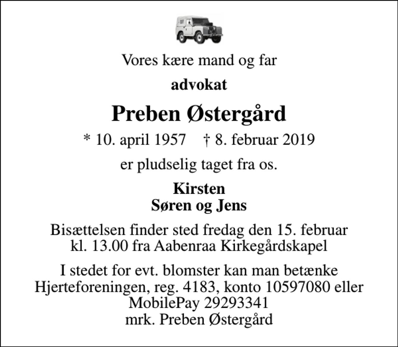 <p>Vores kære mand og far<br />advokat<br />Preben Østergård<br />* 10. april 1957 ✝ 8. februar 2019<br />er pludselig taget fra os.<br />Kirsten Søren og Jens<br />Bisættelsen finder sted fredag den 15. februar kl. 13.00 fra Aabenraa Kirkegårdskapel<br />I stedet for evt. blomster kan man betænke<br />Hjerteforeningen reg.4183,konto10597080mrk. Preben<br />Østergård</p>
