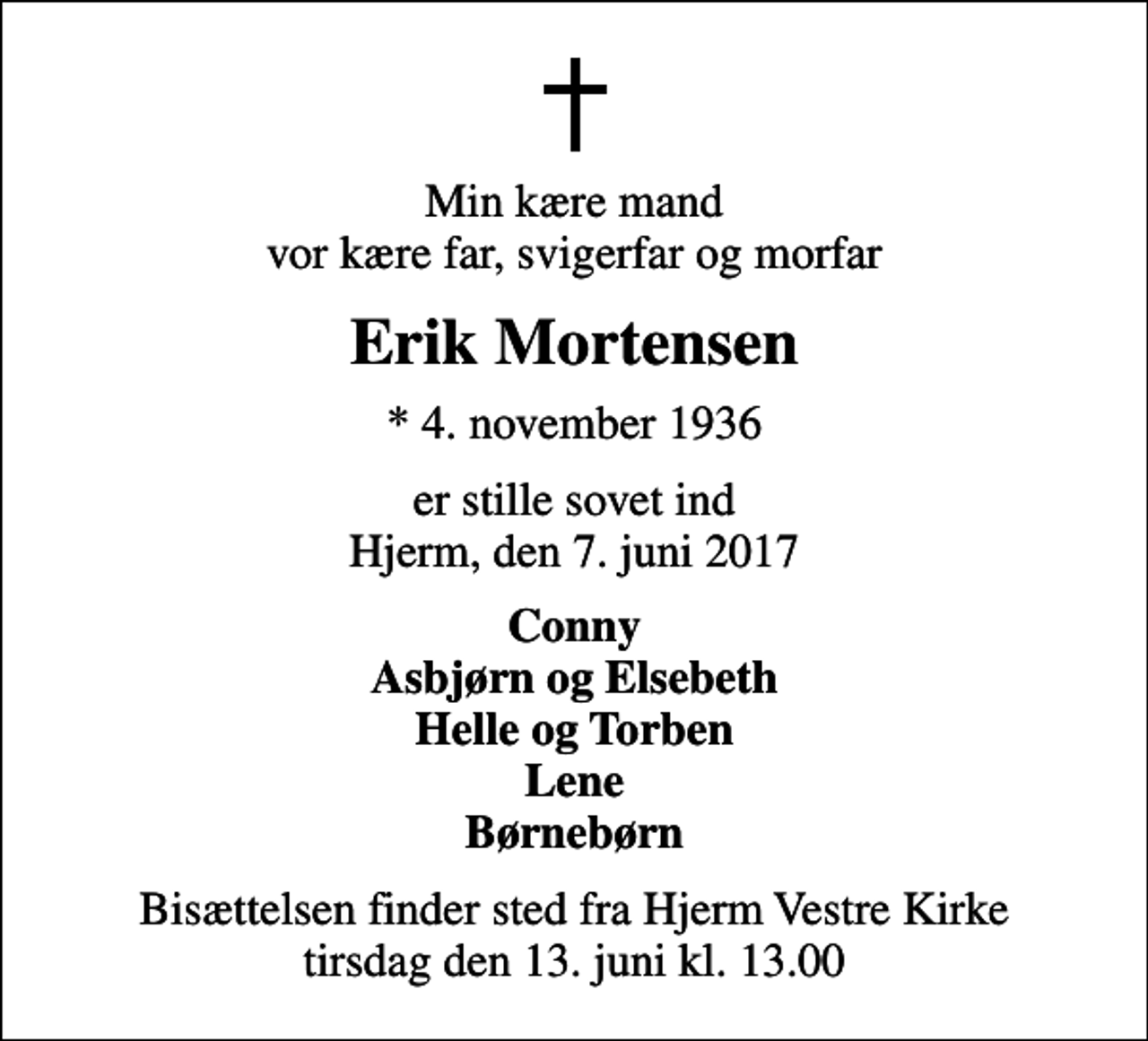 <p>Min kære mand vor kære far, svigerfar og morfar<br />Erik Mortensen<br />* 4. november 1936<br />er stille sovet ind Hjerm, den 7. juni 2017<br />Conny Asbjørn og Elsebeth Helle og Torben Lene Børnebørn<br />Bisættelsen finder sted fra Hjerm Vestre Kirke tirsdag den 13. juni kl. 13.00</p>