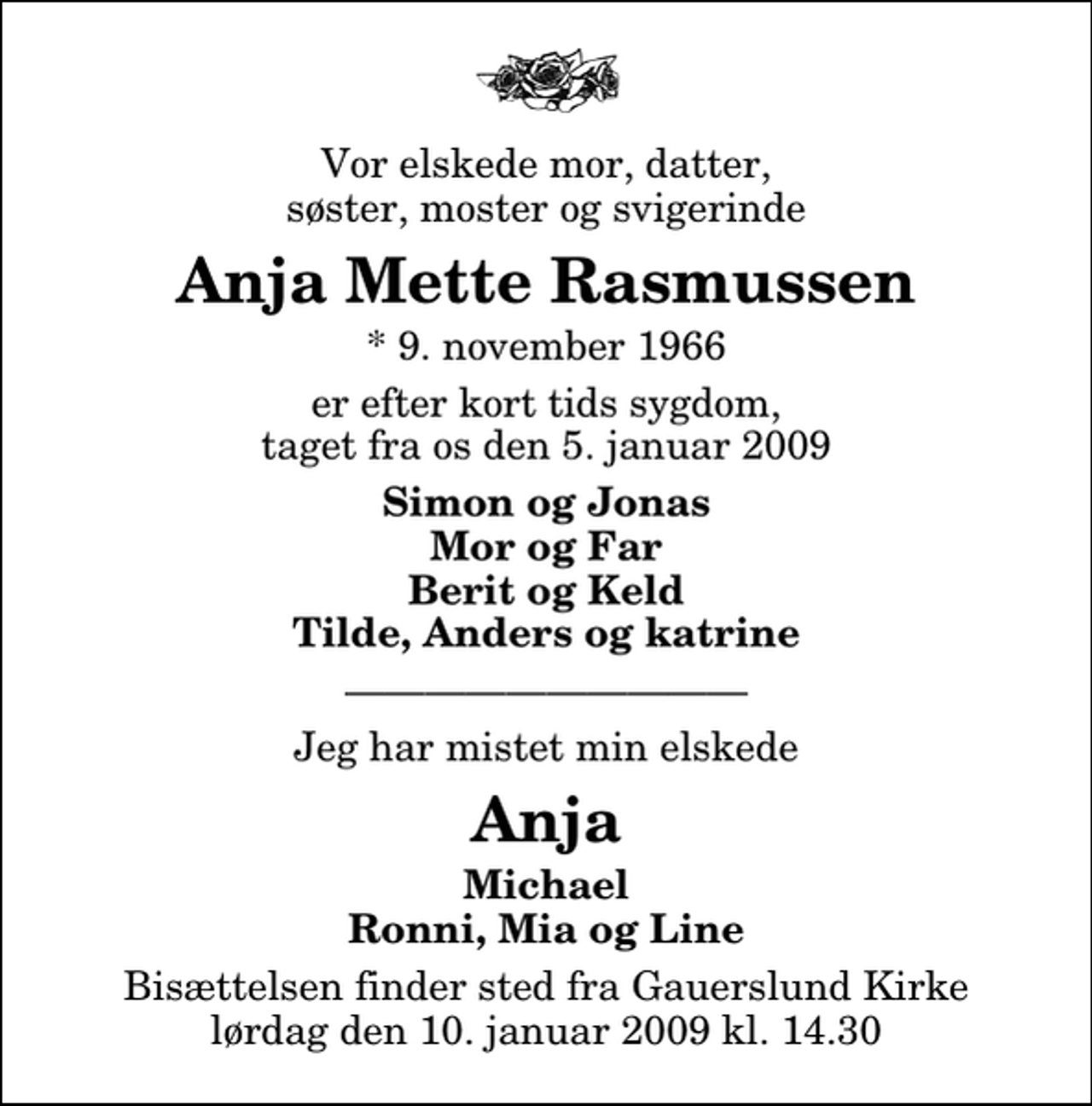 <p>Vor elskede mor, datter, søster, moster og svigerinde<br />Anja Mette Rasmussen<br />* 9. november 1966<br />er efter kort tids sygdom, taget fra os den 5. januar 2009<br />Simon og Jonas Mor og Far Berit og Keld Tilde, Anders og katrine<br />Jeg har mistet min elskede<br />Anja<br />Michael Ronni, Mia og Line<br />Bisættelsen finder sted fra Gauerslund Kirke lørdag den 10. januar 2009 kl. 14.30</p>