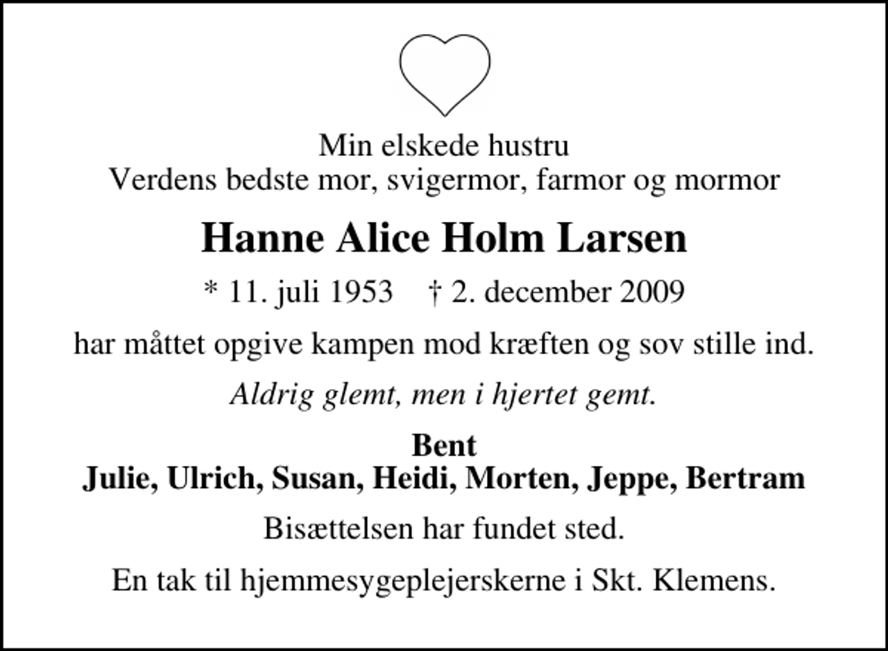 <p>Min elskede hustru Verdens bedste mor, svigermor, farmor og mormor<br />Hanne Alice Holm Larsen<br />* 11. juli 1953 ✝ 2. december 2009<br />har måttet opgive kampen mod kræften og sov stille ind.<br />Aldrig glemt, men i hjertet gemt.<br />Bent Julie, Ulrich, Susan, Heidi, Morten, Jeppe, Bertram<br />Bisættelsen har fundet sted.<br />En tak til hjemmesygeplejerskerne i Skt. Klemens.</p>