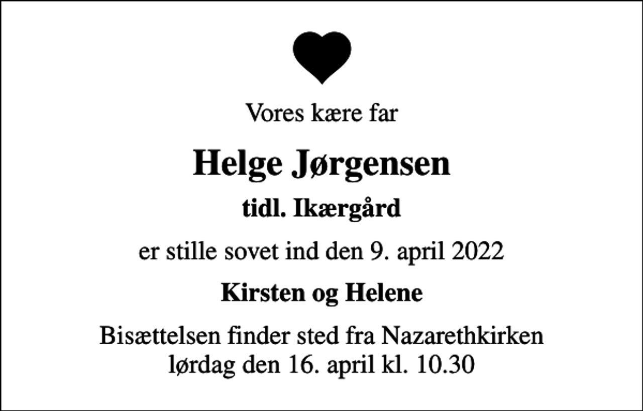 <p>Vores kære far<br />Helge Jørgensen<br />tidl. Ikærgård<br />er stille sovet ind den 9. april 2022<br />Kirsten og Helene<br />Bisættelsen finder sted fra Nazarethkirken lørdag den 16. april kl. 10.30</p>