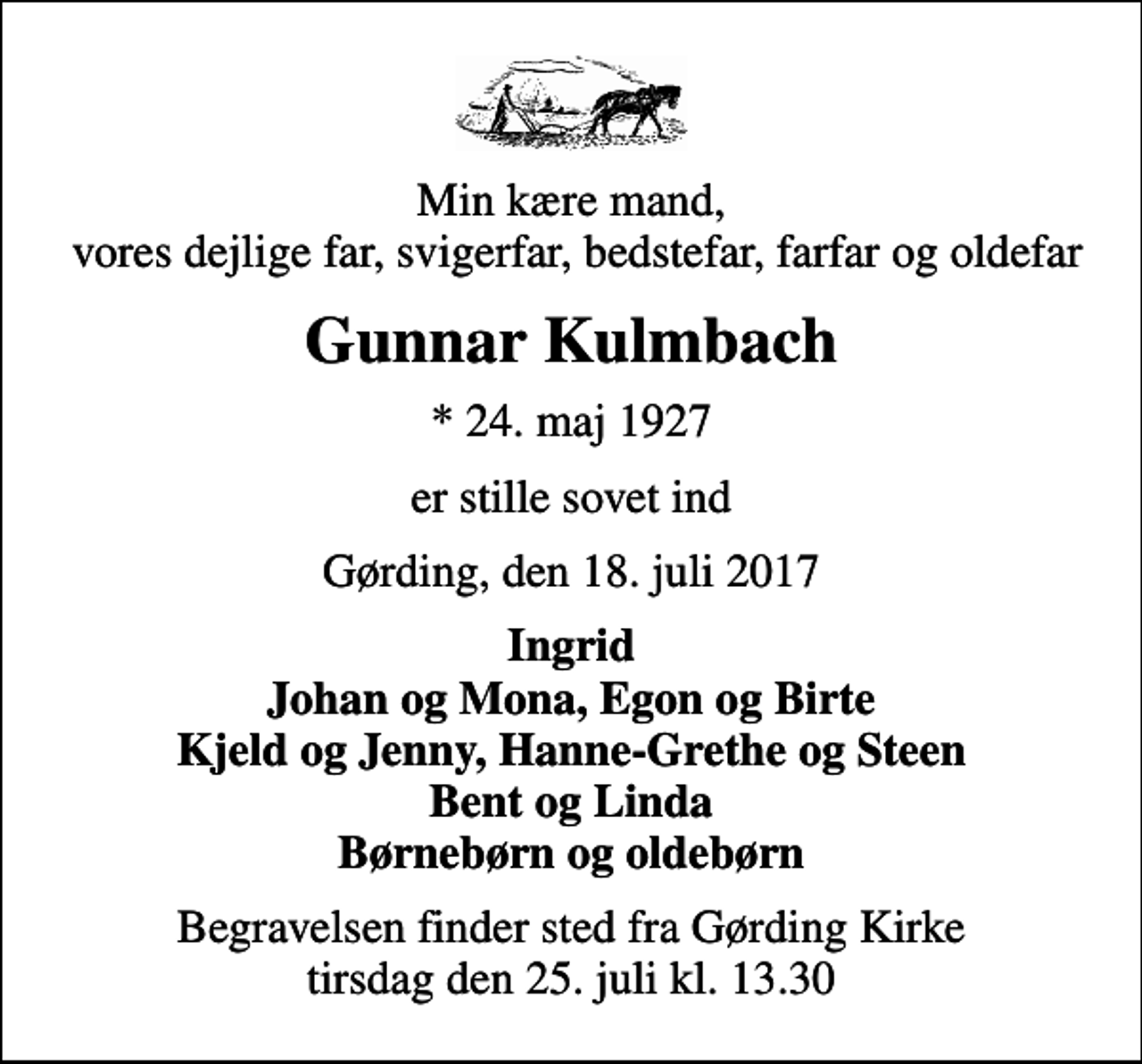 <p>Min kære mand, vores dejlige far, svigerfar, bedstefar, farfar og oldefar<br />Gunnar Kulmbach<br />* 24. maj 1927<br />er stille sovet ind<br />Gørding, den 18. juli 2017<br />Ingrid Johan og Mona, Egon og Birte Kjeld og Jenny, Hanne-Grethe og Steen Bent og Linda Børnebørn og oldebørn<br />Begravelsen finder sted fra Gørding Kirke tirsdag den 25. juli kl. 13.30</p>