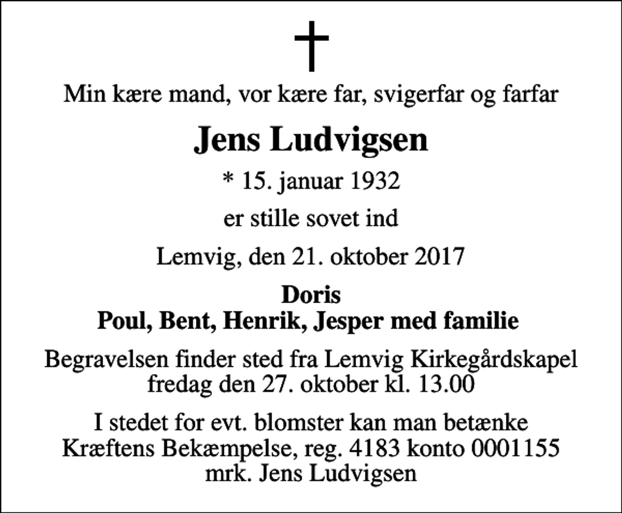 <p>Min kære mand, vor kære far, svigerfar og farfar<br />Jens Ludvigsen<br />* 15. januar 1932<br />er stille sovet ind<br />Lemvig, den 21. oktober 2017<br />Doris Poul, Bent, Henrik, Jesper med familie<br />Begravelsen finder sted fra Lemvig Kirkegårdskapel fredag den 27. oktober kl. 13.00<br />I stedet for evt. blomster kan man betænke<br />Kræftens Bekæmpelse reg.4183konto0001155mrk. Jens<br />Ludvigsen</p>
